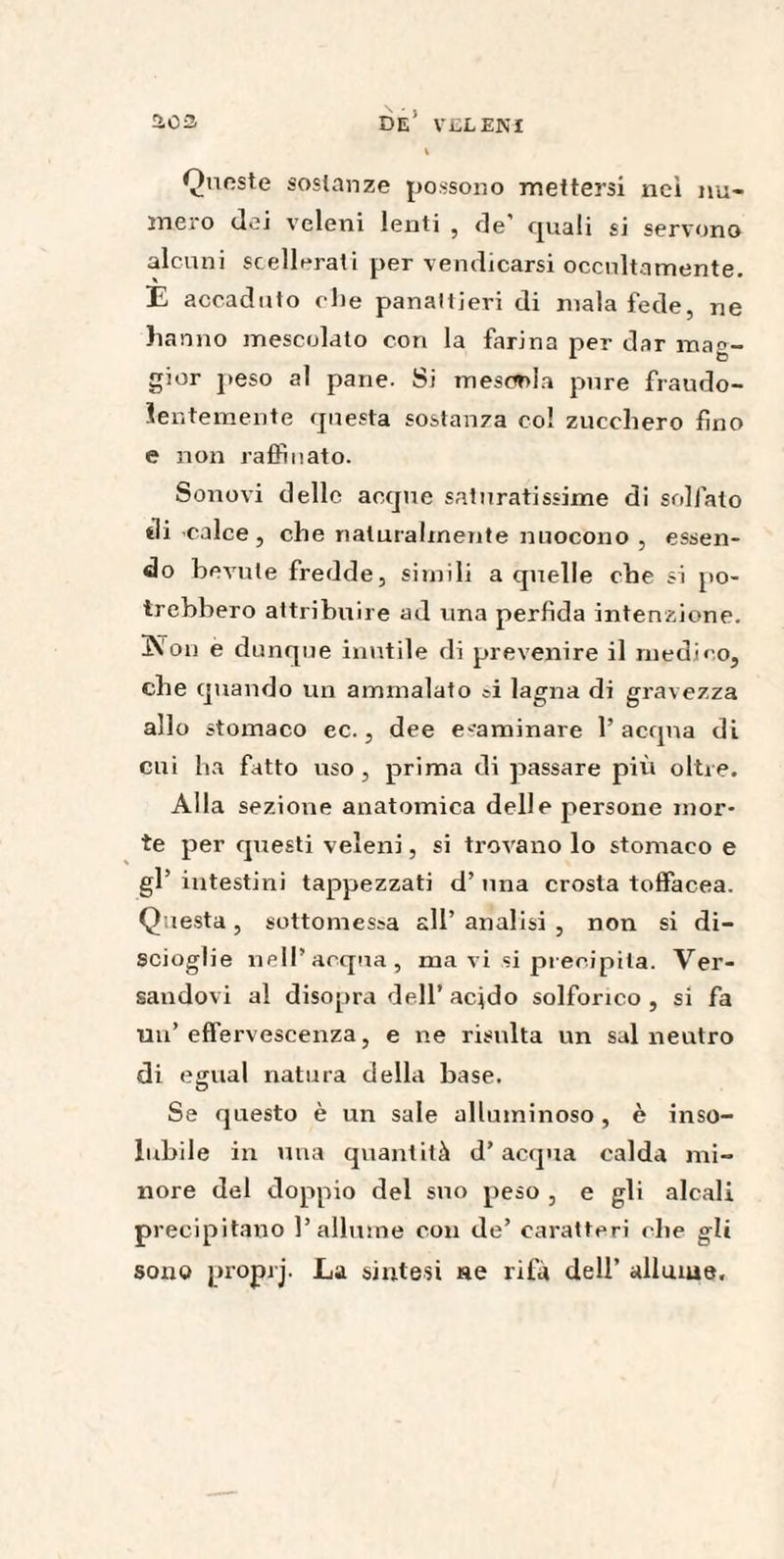 l Qnnste sostanze possono mettersi nei nu¬ mero dei veleni lenti , de’ eguali si servono alcuni scellerati per vendicarsi occultamente. E accaduto die panaltieri di malafede, ne hanno mescolato con la farina per dar mag¬ gior peso al pane. Si mescola pure fraudo- ie ntemente questa sostanza col zucchero fino e non raffinato. Sonori delle accpie sai tiratissime di solfato di-calce, che naturalmente nuocono , essen¬ do bevute fredde, simili a quelle che si po¬ trebbero attribuire ad una perfida intenzione. Kon e dunque inutile di prevenire il medin o, che quando un ammalato si lagna di gravezza allo stomaco ec., dee esaminare l’acqua di cui ha fatto uso, prima di passare più oltre. Alla sezione anatomica delle persone mor¬ te per questi veleni, si trovano lo stomaco e gl’ intestini tappezzati d’ima crosta toffacea. Questa, sottomessa all’ analisi , non si di¬ scioglie nell’acqua, ma vi si precipita. Ver¬ sandovi al disopra dell’ acido solforico , si fa un’effervescenza, e ne risulta un sai neutro di egual natura della base. Se questo è un sale alluminoso , è inso¬ lubile in una quantità d’acqua calda mi¬ nore del doppio del suo peso , e gli alcali precipitano l’allume con de’ caratteri che gli sono proprj. La sintesi «e rifa dell’ allume.