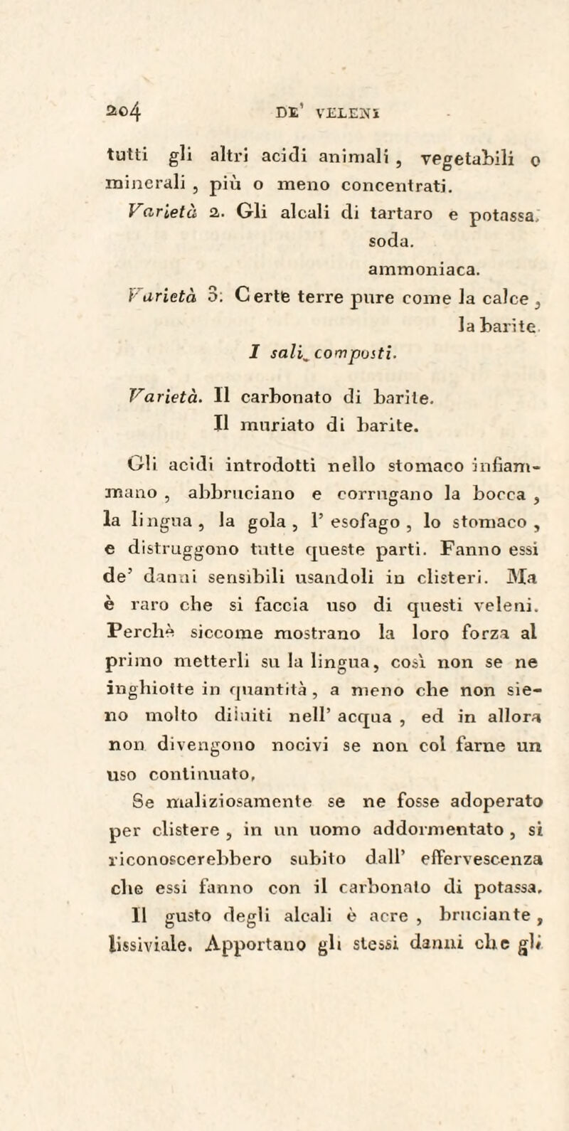 tutti gli altri acidi animali , vegetabili 0 minerali , più o meno concentrati. Varietà a. Gli alcali di tartaro e potassa, soda. ammoniaca. Varietà S: Certe terre pure come la calce , la barite I sali^compusti. Varietà. Il carbonato di barite. Il muriato di barite. Gli acidi introdotti nello stomaco infiam¬ mano , abbruciano e corrugano la bocca , la lingua, la gola, l’esofago, lo stomaco, e distruggono tutte queste parti. Fanno essi de’ danni sensibili usandoli in clisteri. Ma è raro che si faccia uso di questi veleni. Perchè siccome mostrano la loro forza al primo metterli su la lingua, così non se ne inghiotte in quantità , a meno che non sie- no molto diluiti nell’ acqua , ed in allora non divengono nocivi se non col farne un uso continuato, Se maliziosamente se ne fosse adoperato per clistere , in un uomo addormentato , si riconoscerebbero subito dall’ effervescenza che essi fanno con il carbonaio di potassa. Il gusto degli alcali è acre , bruciante , lissiviale. Apportano gli stessi danni che gli