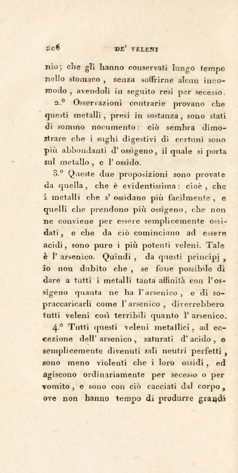 nioj che gli hanno conservati lungo tempo nello stomaco , senza soffrirne alcun inco¬ modo , avendoli in seguito resi per secesso. a.0 Osservazioni contrarie provano che questi metalli, presi in sostanza, sono stati di sommo nocumento: ciò sembra dimo¬ strare che i sughi digestivi di certuni sono piu abbondanti d’ossigeno, il quale si porta sul metallo , e P ossido. 3.° Queste due proposizioni sono provate da quella , che è evidentissima : cioè , che 1 metalli che s’ ossidano più facilmente , e quelli che prendono più ossigeno, che non ne conviene per essere semplicemente ossi¬ dati , e che da ciò cominciano ad essere acidi, sono pure i più potenti veleni. Tale è P arsenico. Quindi , da questi principj } io non dubito che , se fosse possibile di dare a tutti i metalli tanta affinità con l’os¬ sigeno quanta ne ha Parsenico, e di so¬ praccaricarli come l’arsenico, diverrebbero tutti veleni così terribili quanto P arsenico. 4° Tutti questi veleni metallici, ad ec¬ cezione dell’arsenico, saturati d'acido, e semplicemente divenuti sali neutri perfetti , sono meno violenti che i loro ossidi, ed agiscono ordinariamente per secesso o per vomito , e sono con ciò cacciati dal corpo, ove non hanno tempo di produrre grandi