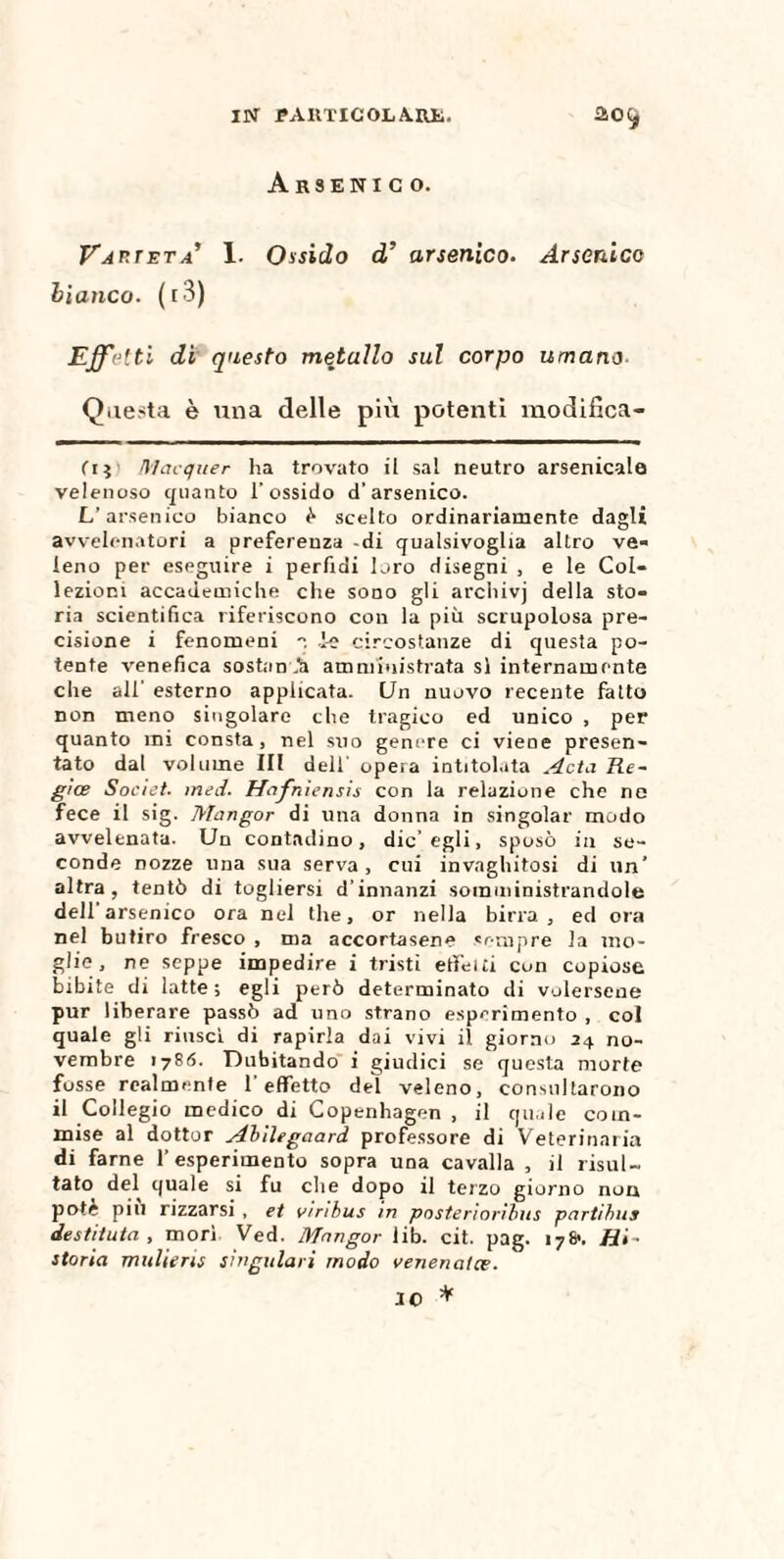 IN J?AItTICOLA.nt. ao Arsenico. Varietà’ 1. Ossido d’ arsenico. Arsenico bianco. ( r 3) Effetti di questo metallo sul corpo umano Questa è una delle pili potenti modifica¬ ti $ Mac que r lia trovato il sai neutro arsenicale velenoso quanto l’ossido d'arsenico. L’arsenico bianco ò scelto ordinariamente dagli avvelenatori a preferenza -di qualsivoglia altro ve¬ leno per eseguire i perfidi loro disegni , e le Col¬ lezioni accademiche che sono gli archivj della sto¬ ria scientifica riferiscono con la più scrupolosa pre¬ cisione i fenomeni , ie circostanze di questa po¬ tente venefica sostimi amministrata si internamente che all’ esterno applicata. Un nuovo recente fatto non meno singolare che tragico ed unico , per quanto mi consta, nel suo genere ci viene presen¬ tato dal volume III dell’ opera intitolata A et a Re~ gice Societ. med. Hafniensis con la relazione che ne fece il sig. Mangor di una donna in singoiar modo avvelenata. Un contadino, die’egli, sposò in se¬ conde nozze una sua serva, cui invaghitosi di un* altra, tentò di togliersi d’innanzi somministrandole dell arsenico ora nel thè, or nella birra, ed ora nel butiro fresco , ma accortasene sempre la mo¬ glie, ne seppe impedire i tristi etfeiti con copiose bibite di latte; egli però determinato di volersene pur liberare passò ad uno strano esperimento , col quale gli riuscì di rapirla dai vivi il giorno 24 no¬ vembre 1786. Dubitando i giudici se questa morte fosse realmente 1 effetto del veleno, consultarono il Collegio medico di Copenhagen , il quale com¬ mise al dottor Abilegaard professore di Veterinaria di farne 1’ esperimento sopra una cavalla , il risul¬ tato del quale si fu che dopo il terzo giorno non potè piu rizzarsi , et vinbus in posteriarìbus partihus destituta , morì Ved. Mnngor lib. cit. pag. 17&. Hi~ storia mulieris giugulari modo venenatœ. IO *