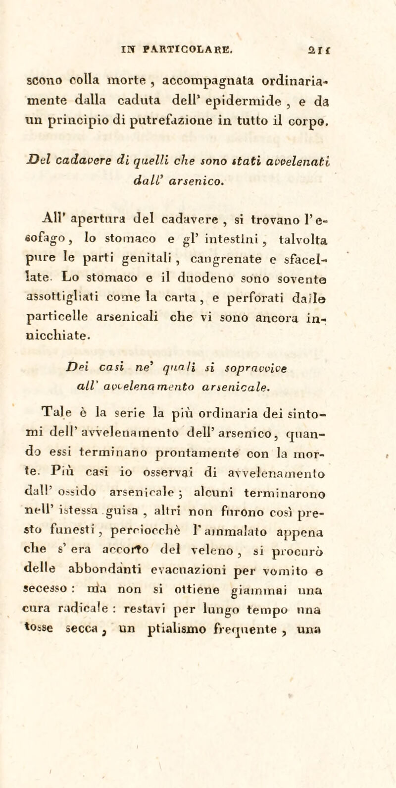 scono colla morte , accompagnata ordinaria¬ mente dalla caduta dell’ epidermide , e da un principio di putrefazione in tutto il corpo. Del cadavere di quelli che sono stati avvelenati dall’ arsenico. All’apertura del cadavere, si trovano l’e- éofago, Io stomaco e gl’ intestini, talvolta pure le parti genitali , cangrenate e sfacel- late Lo stomaco e il duodeno sono sovente assottigliati come la carta, e perforati daile particelle arsenicali che vi sono ancora in¬ nicchiate. Dei casi ne’ quoti si sopravvive all' avvelenamento arsenicale. Tale è la serie la più ordinaria dei sinto¬ mi dell’avvelenamento dell’arsenico, quan¬ do essi terminano prontamente con la mor¬ te. Più casi io osservai di avvelenamento dall’ ossido arsenicale ; alcuni terminarono nell’ istessa guisa , altri non furono così pre¬ sto funesti, perciocché l’ammalato appena che s’ era accorto del veleno , si procurò delle abbondanti evacuazioni per vomito e secesso : irla non si ottiene giammai una cura radicale : restavi per lungo tempo una tosse secca 3 un ptialismo frequente , una