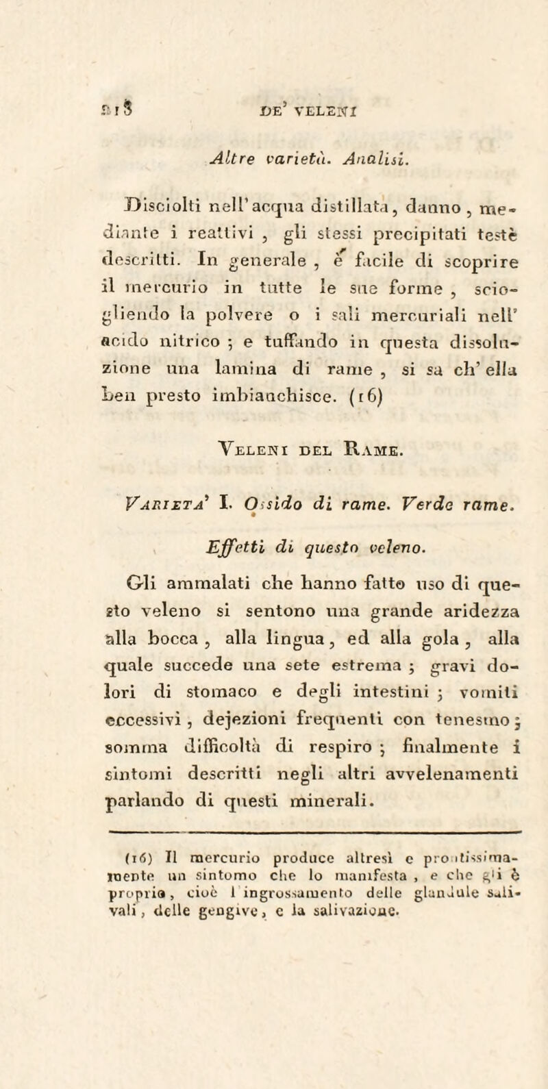 Altre varietà. Analisi. D isciolti nell’acqua distillata, danno, me¬ diante i reattivi , gli stessi precipitati testé descritti. In generale , e facile di scoprire il mercurio in tutte le sue forme , scio¬ gliendo la polvere o i sali mercuriali nell’ acido nitrico -, e tuffando in questa dissolu¬ zione una lamina di rame , si sa eh’ ella Leu presto imbianchisce. (r6) Veleni del Rame. Varietà' I. Ossido di rame. Verde rame. Effetti di questo veleno. Gli ammalati che hanno fatto uso di que¬ sto veleno si sentono una grande aridezza alla bocca , alla lingua, ed alla gola , alla quale succede una sete estrema ; gravi do¬ lori di stomaco e degli intestini ; vomiti eccessivi, defezioni frequenti con tenesmo 5 somma difficoltà di respiro •, finalmente i sintomi descritti negli altri avvelenamenti parlando di questi minerali. (16) Il mercurio produce altresì e prò itissima- mente un sintomo che lo manifesta , e che g'i è propria, cioè 1 ingrossamento delle giuncale Sali* vali, delle gengive > c la salivazione.