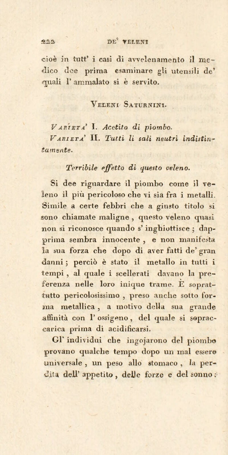 cioè in tutt’ i casi di avvelenamento il me¬ dico dee prima esaminare gli utensili de’ quali 1’ ammalato si è servito. Veleni Saturnini. Varietà’ 1. Acetito di piombo. Varietà’ II. Tutti li sali neutri indistin~ lamente. Terribile effetto di questo veleno. Si dee riguardare il piombo come il ve¬ leno il più pericoloso che vi sia fra i metalli. Simile a certe febbri che a giusto titolo si sono chiamate maligne , questo veleno quasi non si riconosce quando s’inghiottisce ; dap¬ prima sembra innocente , e non manifesta la sua forza che dopo di aver fatti de’ gran danni ; perciò è stato il metallo in tutti i tempi , al quale i scellerati davano la pre¬ ferenza nelle loro inique trame. E soprat¬ tutto pericolosissimo , preso anche sotto for¬ ma metallica , a motivo della sua grande affinità con 1’ ossigeno , del quale si soprac¬ carica prima di acidificarsi. Gl’ individui che ingojarono del piombo provano qualche tempo dopo un mal esser© universale , un peso allo stomaco , la per¬ dita deli’ appetito , deüe forze e del sonno ;