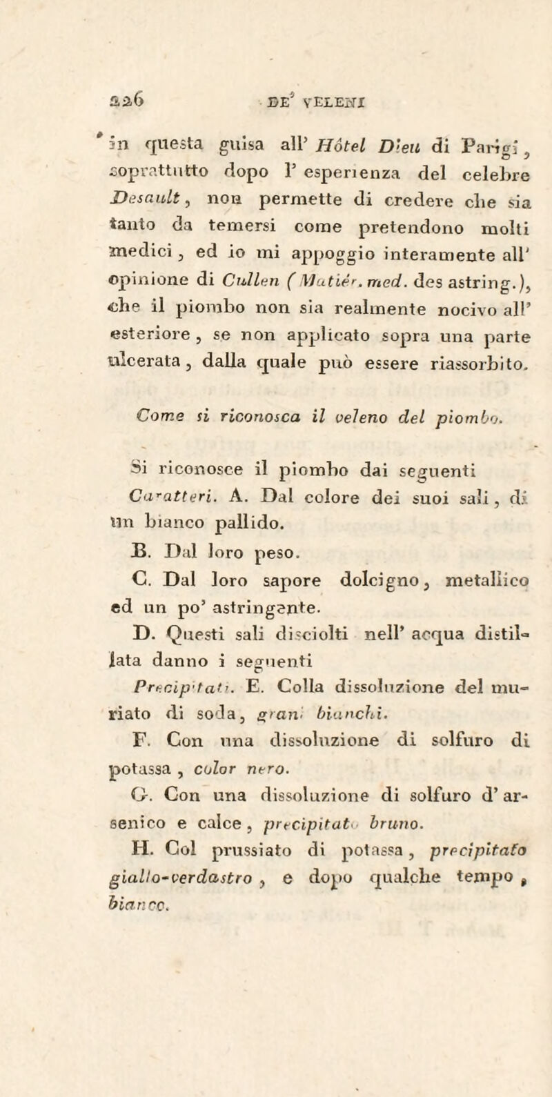 # in questa guisa all’ Ho tel Dieu di Parigi, soprattutto dopo 1’ esperienza del celebre Desault, non permette di credere che sia tanto da temersi come pretendono molti medici , ed io mi appoggio interamente all' opinione di Cui leu ( Mutiér.med. des astring.), che il piombo non sia realmente nocivo all’ esteriore , se non applicato sopra una parte ulcerata, dalla quale può essere riassorbito. Come si riconosca il veleno del piombo. Si riconosce il piombo dai seguenti Caratt eri. A. Dal colore dei suoi sali, di Un bianco pallido. B. Dal loro peso. C. Dal loro sapore dolcigno, metallico ed un po’ astringente. D. Questi sali disciolti nell’ acqua distil¬ lata danno i seguenti Precipitati. E. Colla dissoluzione del mu¬ riate di soda, grani bianchi. F. Con una dissoluzione di solfuro di potassa , color nero. G. Con una dissoluzione di solfuro d’ar¬ senico e calce, precipitato bruno. H. Gol prussiato di potassa, precipitato giallo-verdastro , e dopo qualche tempo t bianco.