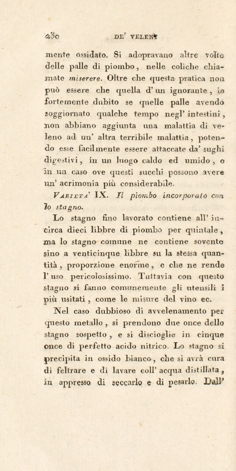 OB’ VELE K* ■u'óo mente ossidato. Si adopravano altre Tolte delle palle di piombo, nelle coliche chia¬ mate miserere. Oltre che questa pratica non può essere che quella d’un ignorante , io fortemente dubito se quelle palle avendo soggiornato qualche tempo negl’ intestini , non abbiano aggiunta una malattia di ve¬ leno ad un’ altra terribile malattia , poten¬ do esse facilmente essere attaccate da’ sughi digestivi, in un luogo caldo ed umido , e in un caso ove questi succhi possono avere un’ acrimonia più considerabile. Varietà’ IX. Il piombo incorporalo cori io stagno. Lo stagno fino lavorato contiene all’ in¬ circa dieci libbre di piombo per quintale , ma lo stagno comune ne contiene sovente sino a venticinque libbre su la stessa quan¬ tità , proporzione enorme , e che ne rendo l’uso pericolosissimo. Tuttavia con questo stagno si fanno comunemente gli utensili i più usitati , come le misure del vino ec. Nel caso dubbioso di avvelenamento per questo metallo , si prendono due once dello stagno sospetto , e si discioglie in cinque once di perfetto acido nitrico. Lo stagno si precipita in ossido bianco, che si avrà cura di feltrare e di lavare coll’ acqua distillata , in appresso di seccarlo e di pesarlo. Dall*