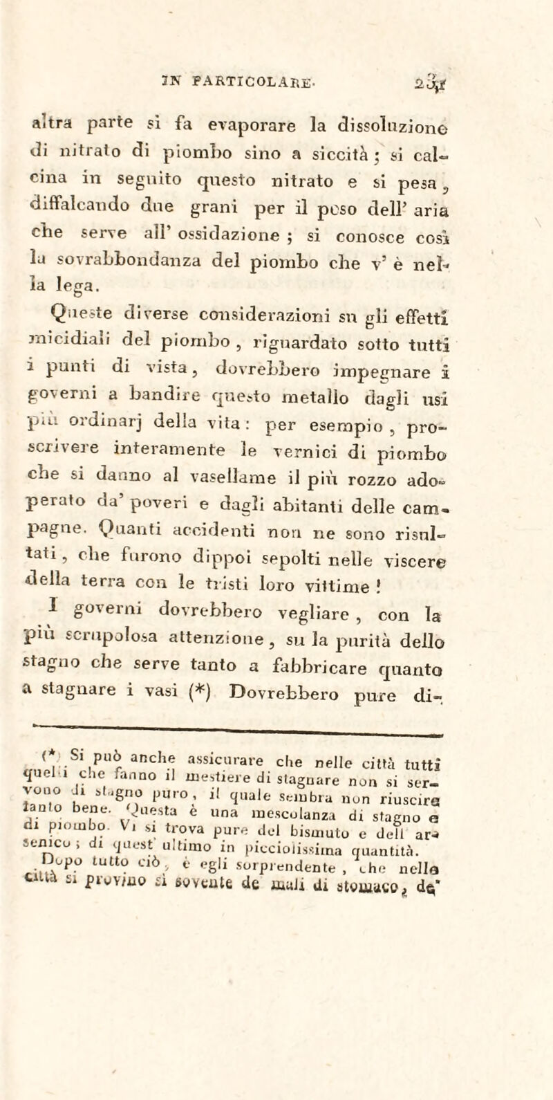 altra parte sì fa evaporare la dissoluzione di nitrato di piombo sino a siccità ; si cal- cina in seguito questo nitrato e si pesa , diffalcando dne grani per il poso dell’ aria che serve all’ ossidazione ; si conosce così la sovrabbondanza del piombo che v’ è nel» la lega. Queste diverse considerazioni su gli effetti micidiali del piombo , riguardato sotto tutti i punti di vista, dovrebbero impegnare i governi a bandire questo metallo dagli usi più ordinar] delia vita: per esempio, pro¬ scrivere interamente le vernici di piombo cne si danno al vasellame il piti rozzo ado¬ perato da poveri e dagli abitanti delle cara- pagne. Quanti accidenti non ne sono risul¬ tati , die furono dippoi sepolti nelle viscere della terra con le tristi loro vittime ! 1 governi dovrebbero vegliare , con la più scrupolosa attenzione, su la purità dello stagno che serve tanto a fabbricare quanto a stagnare i vasi (*) Dovrebbero pure di-. ,Ji'-S,uPUr anchM assicurare clie nelle città tutti quel l che .anno il mestiere eh stagnare non si ser- ya0“° Ìl bl ‘Z™ lJU,'°,' il <1^1* sembra non riuscire tanto bene. Questa e una mescolanza di stagno e di piombo Vi si trova pure del bismuto e dell ar¬ senico ; di quest ultimo in piccioiissima quantità. Dopo tutto ciò. e egli sorprendente , che nella Ulta si piuY/uQ a so veut e de muli di stomaco, dç’