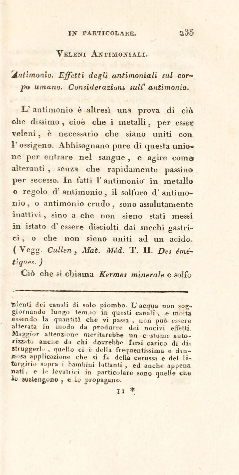 Veleni Antimoniali. Antimonio. Effetti degli antimoniali sul cor¬ po umano. Considerazione sull’ antimonio. L’ antimonio è altresì una prova di ciò che dissi ino , cioè che i metalli, per esser veleni , è necessario che siano uniti con 1’ ossigeno. Abbisognano pure di questa unio« ne per entrare nel sangue, e agire coma alteranti , senza che rapidamente passino per secesso. In fatti 1' antimonio' in metallo o regolo d’antimonio, il solfuro d'antimo¬ nio , o antimonio crudo , sono assolutamente inattivi, sino a che non sieno stati messi in istato d essere disciolti dai succhi gastri» ci , o che non sieno uniti ad un acido, ( Vegg. Cullen , Mat. Méd. T. II. Des émé¬ tiques. ) Ciò che si chiama Kermes minerale e solfo dienti dei canali di solo piombo. L’acqoa non sog¬ giornando lungo tempo in questi canaTj\ e molta essendo la quantità che vi passa , non può essere alterata in modo da produrre dei nocivi elFetti. Maggior attenzione meritarebbe un c storne auto¬ rizzato anche di chi dovrebbe fhrsi carico di di- struggerl • , quello ci è della frequentissima e dan¬ nosa applicazione che si fi della cerussa e del li- targirio sopra i bambini lattanti , ed anche appena nati, e le levatrici in particolare sono quelle che Io sostengono , e io propagano. XI *