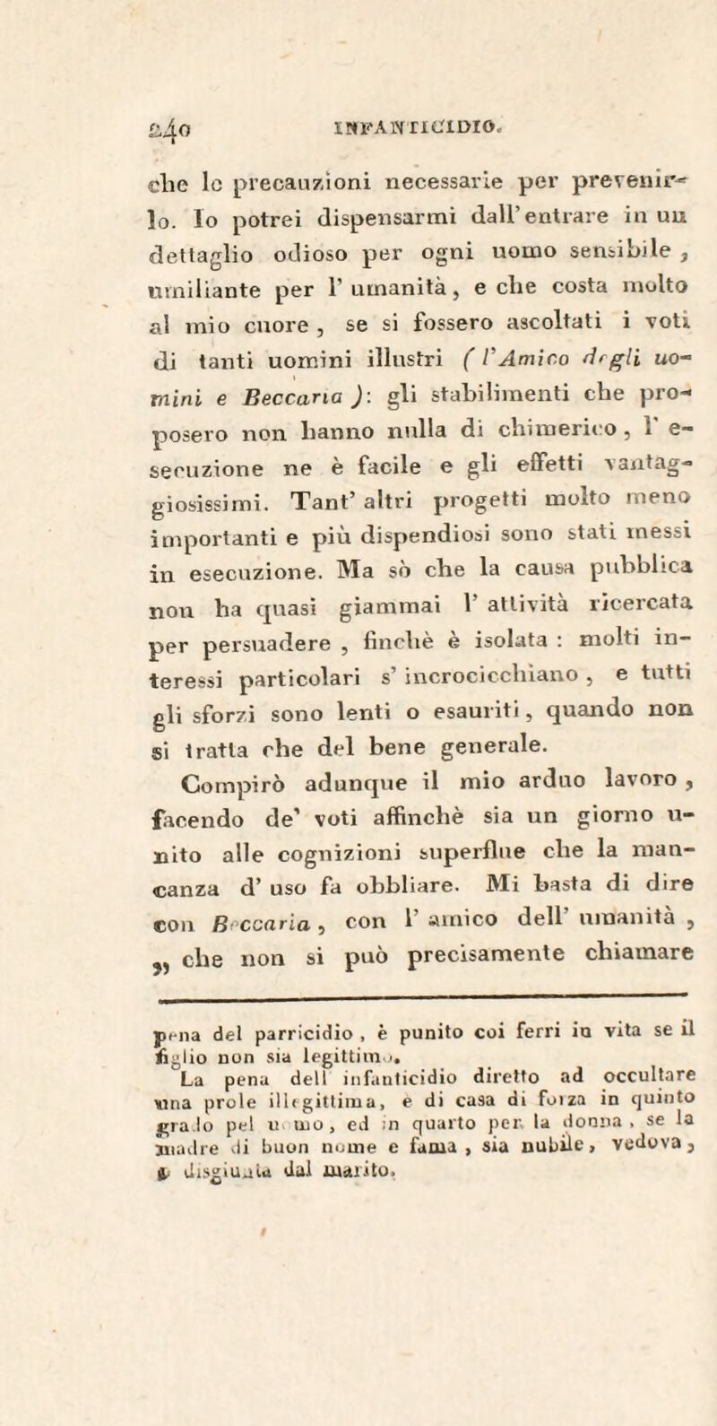 iota ht ittiolo. clic le precauzioni necessarie per prevenir-'- lo. lo potrei dispensarmi dall’entrare in un dettaglio odioso per ogni uomo sensibile , umiliante per l’umanità, e che costa molto al mio cuore , se si fossero ascoltati i voti di tanti uomini illustri ( l’Amico degli uo¬ mini e Beccana )\ gli stabilimenti che pro¬ posero non hanno nulla di chimerico , 1 e— seouzione ne è facile e gli effetti vantag¬ giosissimi. Tant’ altri progetti molto meno importanti e più dispendiosi sono stati messi in esecuzione. Ma sò che la causa pubblica non ha quasi giammai 1 attività ricercata per persuadere , finché è isolata : molti in¬ teressi particolari s’ incrocicchiano , e tutti gli sforzi sono lenti o esauriti, quando non si tratta che del bene generale. Compirò adunque il mio arduo lavoro , facendo de’ voti affinchè sia un giorno li¬ ndo alle cognizioni superflue che la man¬ canza d’ uso fa obbliare. Mi basta di dire con Beccarla, con 1 amico dell umanità , che non si può precisamente chiamare pena del parricidio , è punito coi ferri in vita se il tiglio non sia legittimo. La pena dell infanticidio diretto ad occultare Mina prole illegittima, e di casa di foiza in quinto gra.lo pel n ino, ed in quarto per la donna, se la madre di buon nume e fama, sia nubile, vedova, 4; disgiunta dal marito,