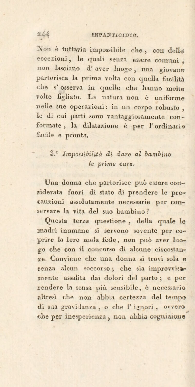 -\on è tuttavia impossibile che , con delle eccezioni , le quali senza essere comuni , non lasciano d aver luogo , una giovane partorisca la prima volta con quella facilità che s’ osserva in quelle che hanno molte volte figliato. La natura non è uniforme nelle sue operazioni: in un corpo robusto , le di cui parti sono vantaggiosamente con- formate, la dilatazione è per l’ordinario facile e pronta. o.° Impossibilità di dare al bambino le prime cure. Una donna che partorisce può essere con¬ siderala fuori di stato di prendere le pre¬ cauzioni assolutamente necessarie per con¬ servare la vita del suo bambino ? Questa terza questione , della quale le madri inumane si servono sovente per co¬ prire la loro mala fede, non può aver luo¬ go che con il concorso di alcune circostan¬ ze. Conviene che una donna si trovi sola e senza alcun soccorso ; che sia improvvisar- menle assalita dai dolori del parto ; e per rendere la scusa più sensibile, è necessario altresì che non abbia certezza del tempo di sua gravidanza , o che 1’ ignori , ovvero che per inesperienza } nca abbia cognizione