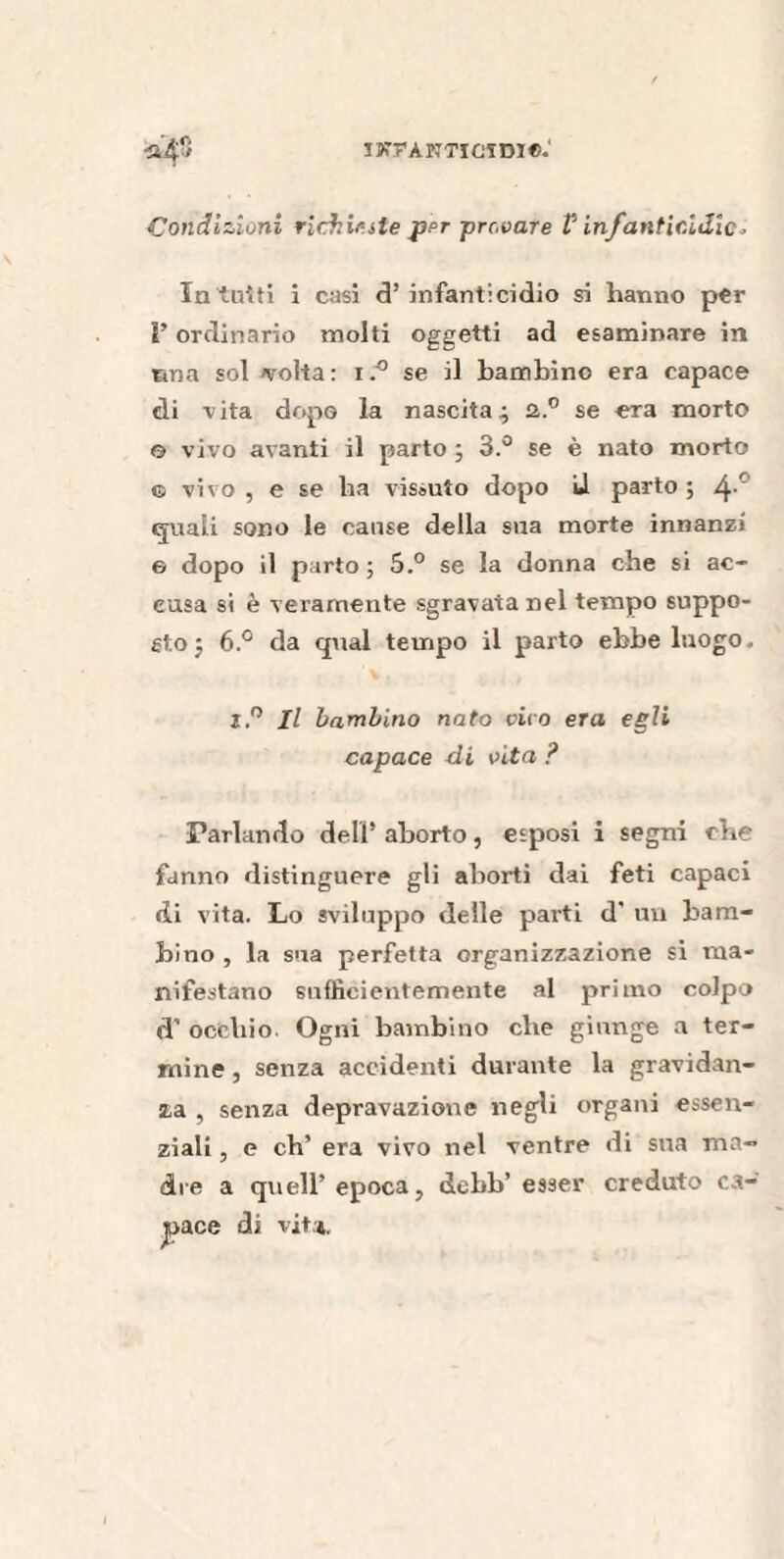 ïXFÀPmCTDI®.' Condizioni richieste jfer provare Vinfanticidio» In tuiti i casi d’ infanticidio si hanno per F ordinario molti oggetti ad esaminare in nna sol evolta : ise il bambino era capace di vita dopo la nascita; a.0 se era morto e vivo avanti il parto ; 3.° se è nato morto g vivo , e se ha vissuto dopo J parto ; 4-° quali sono le cause della sua morte innanzi e dopo il parto ; 5.° se la donna che si ac¬ cusa si è veramente sgravata nel tempo suppo¬ sto; 6.° da qual tempo il parto ebbe luogo. j.° Il bambino nato cito era egli capace di cita ? Parlando dell’ aborto, esposi i segni che fanno distinguere gli aborti dai feti capaci <ii vita. Lo sviluppo delle parti d’ un bam¬ bino , la sua perfetta organizzazione si ma¬ nifestano sufficientemente al primo colpo cT occhio. Ogni bambino che giunge a ter¬ mine , senza accidenti durante la gravidan¬ za , senza depravazione negli organi essen¬ ziali , e eh’ era vivo nel ventre di sua ma¬ dre a quell’epoca, debb’ esser creduto ca¬ pace di vita.