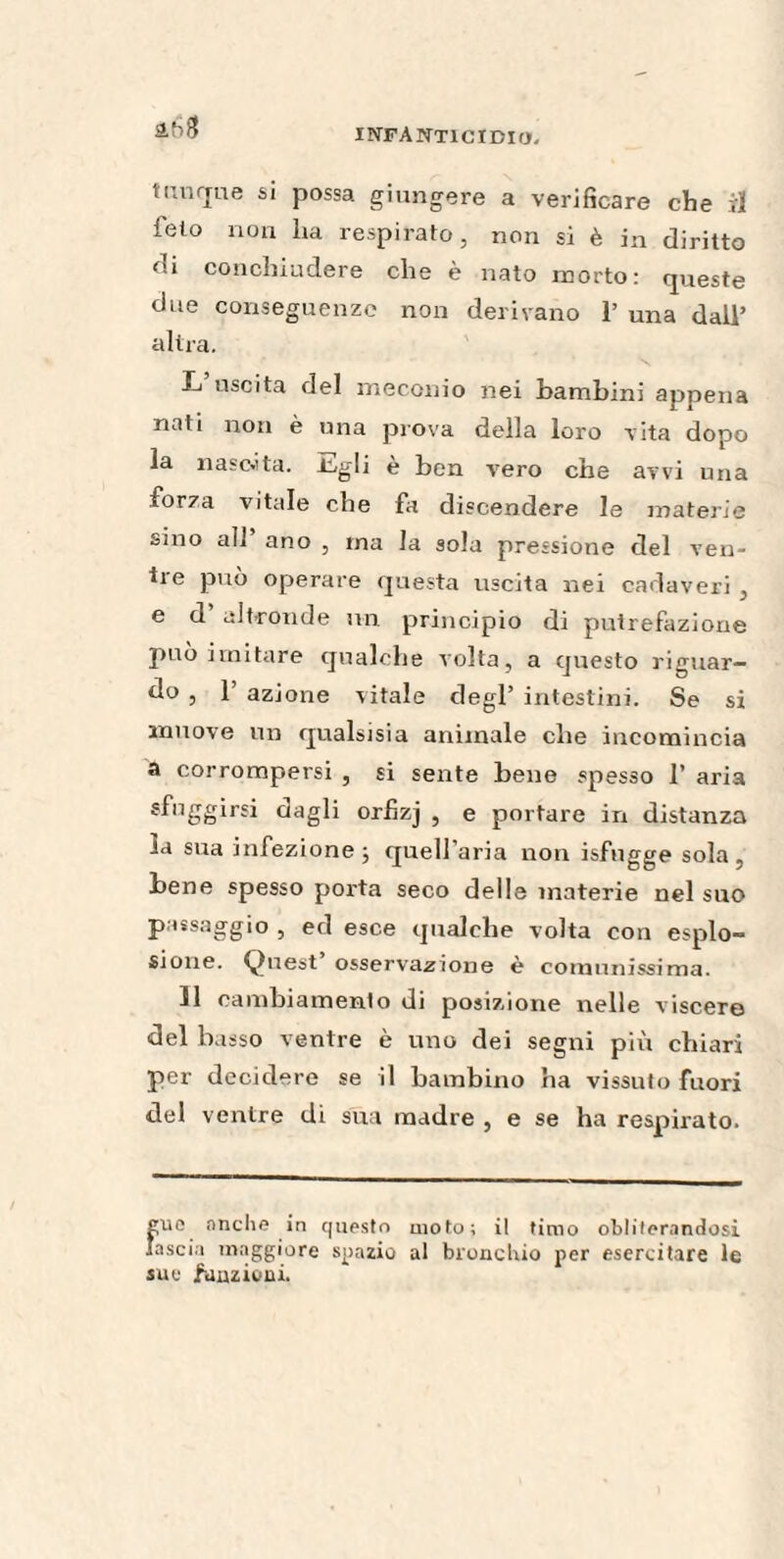 timone si possa giungere a verificare che il feto non ha respirato, non si è in diritto di conchiudere che è nato morto: queste due conseguenze non derivano P una dall’ altra. L uscita del meconio nei bambini appena nati non è una prova della loro vita dopo la nascita. J^gli è ben vero che avvi una forza vitale che fa discendere le materie sino all’ ano , ina la sola pressione del ven- tie può operare questa uscita nei cadaveri, e d altronde un principio di putrefazione può imitare qualche volta, a questo riguar¬ do , 1’ azione vitale degl’ intestini. Se si innove un qualsisia animale che incomincia a corrompersi , si sente bene spesso P aria sfuggirsi dagli orfìzj , e portare in distanza la sua infezione; quell’aria non isfngge sola, bene spesso porta seco delle materie nel suo passaggio , ed esce qualche volta con esplo¬ sione. Quest osservazione è comunissima. Il cambiamento di posizione nelle viscere del bisso ventre è uno dei segni più chiari per decidere se il bambino ha vissuto fuori del ventre di sua madre , e se ha respirato. può nuche in questo moto; il timo obliterandosi lascia maggiore spazio al bronchio per esercitare le sue funzioni.