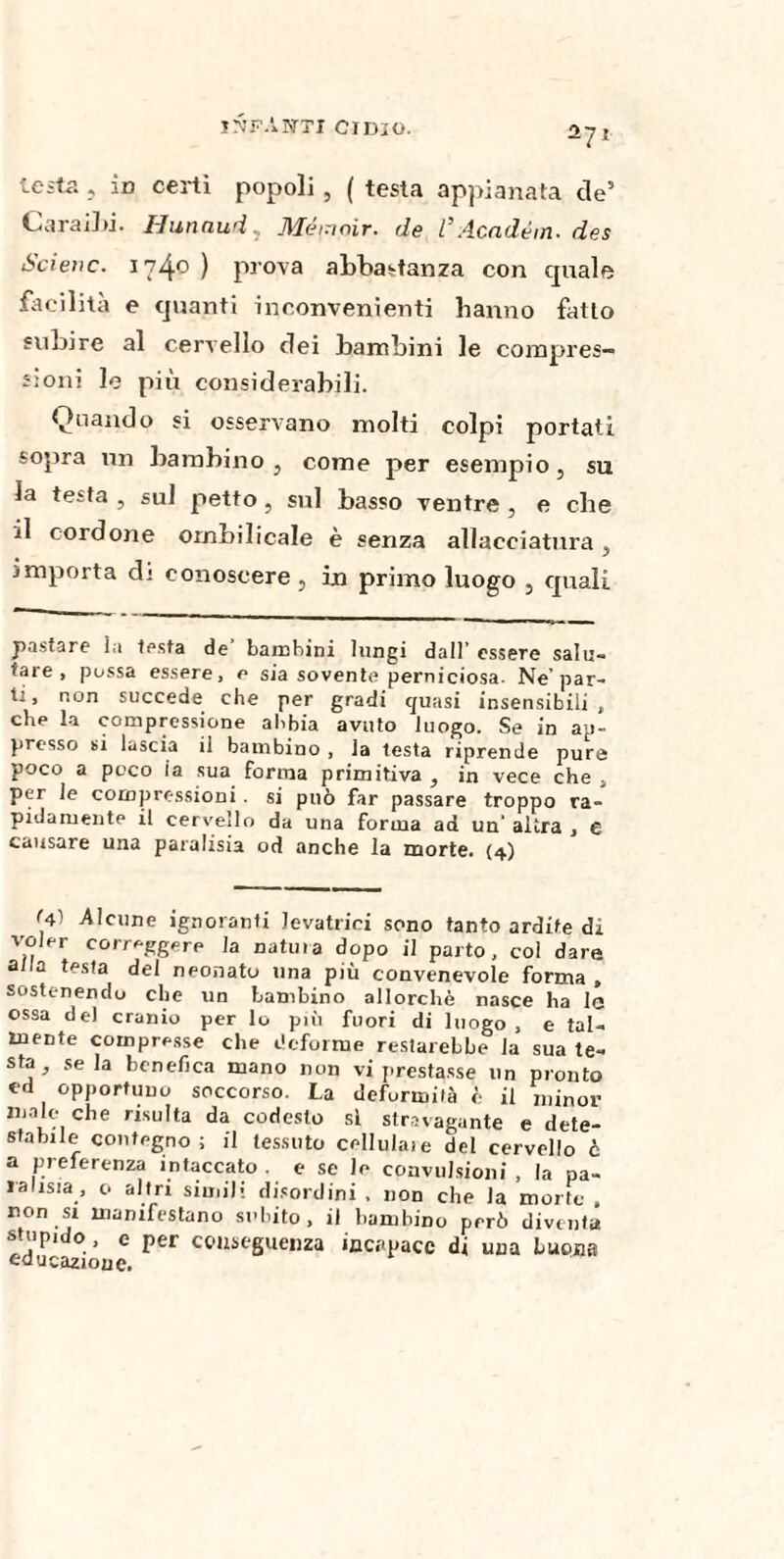 -71 testa , io certi popoli , ( testa appianata de’ Caraihi. Hunaud Mémoìr. de l’Acndém. des Scieiic. 1740 ) prova abbastanza con quale facilità e quanti inconvenienti hanno fatto subire al cervello dei bambini le compres¬ sioni le più considerabili. Quando si osservano molti colpi portati sopra un bambino } come per esempio, su la testa , sul petto } sul basso ventre , e che il cordone ombilicale è senza allacciatura, importa d; conoscere, in primo luogo , quali pastare la testa de’ bambini lungi dall’ essere salu¬ tare , pussa essere, e sia sovente perniciosa. Ne’par¬ ti, non succede che per gradi quasi insensibili, che la compressione abbia avuto luogo. Se in ap¬ presso si lascia il bambino , la testa riprende pure poco a poco ia sua forma primitiva , in vece che , per le compressioni . si può far passare troppo ra¬ pidamente il cervello da una forma ad un’ altra , € causare una paralisia od anche la morte. {4) <41 Alcune ignoranti levatrici sono tanto ardite di voler correggere Ja natili a dopo il parto, col dare a/la testa del neonato una più convenevole forma , sostenendo che un bambino allorché nasce ha la ossa de) cranio per lo più fuori di luogo , e tal¬ mente compresse che deforme restarebbe la sua te¬ sta, seia benefica mano non vi prestasse un pronto ed opportuno soccorso. La deformità è il minor male che risulta da codesto si stravagante e dete¬ stabile contegno; il tessuto cellulaie del cervello è a preferenza intaccato, e se le convulsioni, la pa¬ ralisi, o altri simili disordini , non che la morte , non si manifestano subito, il bambino però diventa stupido , e per conseguenza incapace di una buona educazione.