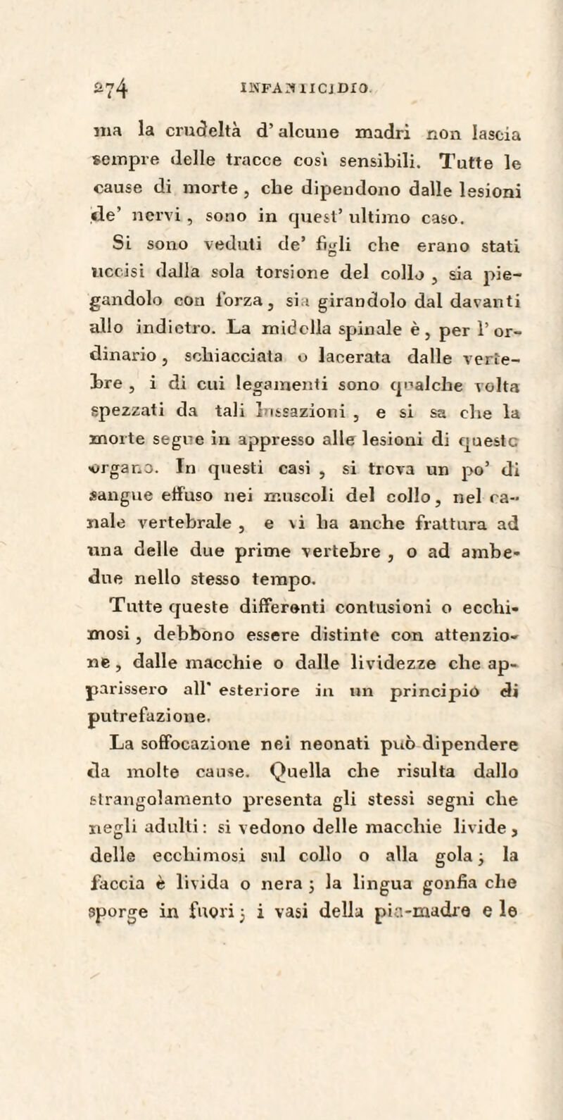 nia la crudeltà d’alcune madri non lascia sempre delle tracce cosi sensibili. Tutte le cause di morte , che dipendono dalle lesioni de’ nervi , sono in quest’ ultimo caso. Si sono veduti de’ figli che erano stati uccisi dalla sola torsione del collo , sia pie¬ gandolo con forza, sia girandolo dal davanti allo indietro. La midolla spinale è, per l’or¬ dinario , schiacciata o lacerata dalle verte¬ bre , i di cui legamenti sono qualche volta spezzati da tali lussazioni , e si sa che la morte segue in appresso alle lesioni di queste «organo. In questi casi , si trova un po’ di sangue effuso nei muscoli del collo, nel ca¬ nale vertebrale , e vi ha anche frattura ad una delle due prime vertebre , o ad ambe¬ due nello stesso tempo. Tutte queste differenti contusioni o ecchi¬ mosi , debbono essere distinte con attenzio¬ ne , dalle macchie o dalle lividezze che ap¬ parissero all' esteriore in un principiò di putrefazione. La soffocazione nei neonati può dipendere da molte cause. Quella che risulta dallo strangolamento presenta gli stessi segni che negli adulti : si vedono delle macchie livide , delle ecchimosi sul collo o alla gola 3 la faccia è livida o nera 3 la lingua gonfia che