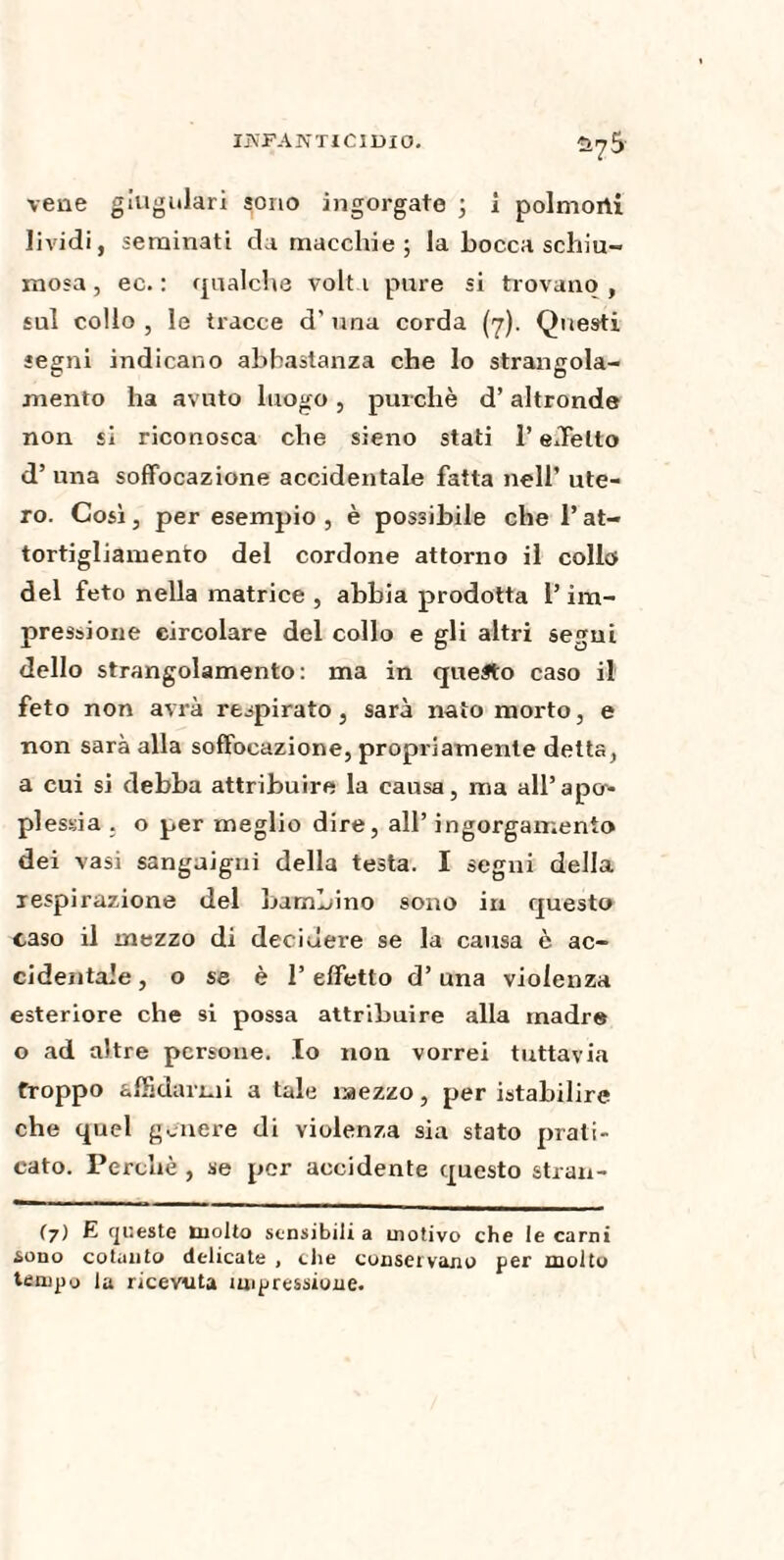 vene giugulari sono ingorgate ; 1 poimorti lividi, seminati da macchie; la bocca schiu¬ mosa , ec. : qualche volt 1 pure si trovano , sul collo , le tracce d' una corda (7). Questi segni indicano abbastanza che lo strangola¬ mento ha avuto luogo , purché d’ altronde non si riconosca che sieno stati l’effetto d’una soffocazione accidentale fatta nell’ ute¬ ro. Così, per esempio , è possibile che l’at¬ tortigliamento del cordone attorno il collo del feto nella matrice , abbia prodotta l’im¬ pressione circolare del collo e gli altri segni dello strangolamento: ma in questo caso il feto non avrà respirato, sarà nato morto, e non sarà alla soffocazione, propriamente detta, a cui si debba attribuire la causa, ma all’apcr- plessia . o per meglio dire, all’ ingorgamento dei vasi sanguigni della testa. I segni della respirazione del bambino sono in questo caso il mezzo di decidere se la causa è ac¬ cidentale , o se è l’effetto d’una violenza esteriore che si possa attribuire alla madre o ad altre persone. Io non vorrei tuttavia troppo affidarmi a tale mezzo, per istabilire che quel genere di violenza sia stato prati¬ cato. Perchè , se per accidente questo stran- (7) E queste molto sensibili a motivo che le carni &ono cotanto delicata , che conservano per molto tempo la ricevuta impressione.