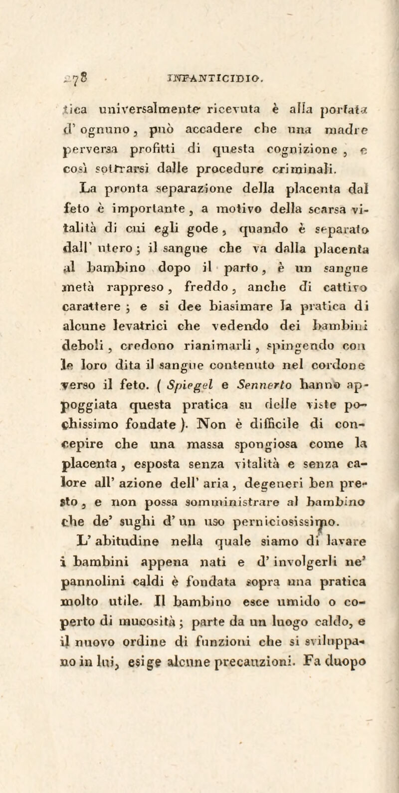 lïTïSANTICimO. *,?8 îica universalmente ricevuta è alia portata d’ ognuno, può accadere che una madre perversa profitti di questa cognizione , e così sottrarsi dalle procedure criminali. La pronta separazione della placenta dal feto è importante, a motivo della scarsa vi¬ talità di cui egli gode, quando è separato dall’ utero; il sangue che va dalla placenta al bambino dopo il parto, è un sangue metà rappreso , freddo, anche di cattivo carattere ; e si dee biasimare la pratica di alcune levatrici che vedendo dei bambini deboli , credono rianimarli , spingendo con le loro dita il sangue contenuto nel cordone verso il feto. ( Spiegai e Sennerto hanno ap¬ poggiata questa pratica su delle viste po¬ chissimo fondate )• Non è difficile di con¬ cepire che una massa spongiosa come la placenta, esposta senza vitalità e senza ca¬ lore all’ azione dell’ aria , degeneri ben pre¬ sto , e non possa somministrare al bambino che de’ sughi d’un uso perniciosissirpo. L’abitudine nella quale siamo di lavare i bambini appena nati e d’involgerli ne’ pannolini caldi è fondata sopra una pratica molto utile. Il bambino esce umido o co¬ perto di mucosità ; parte da un luogo caldo, e il nuovo ordine di funzioni che si sviluppa¬ no in lui, esige alcune precauzioni. Fa cluopo
