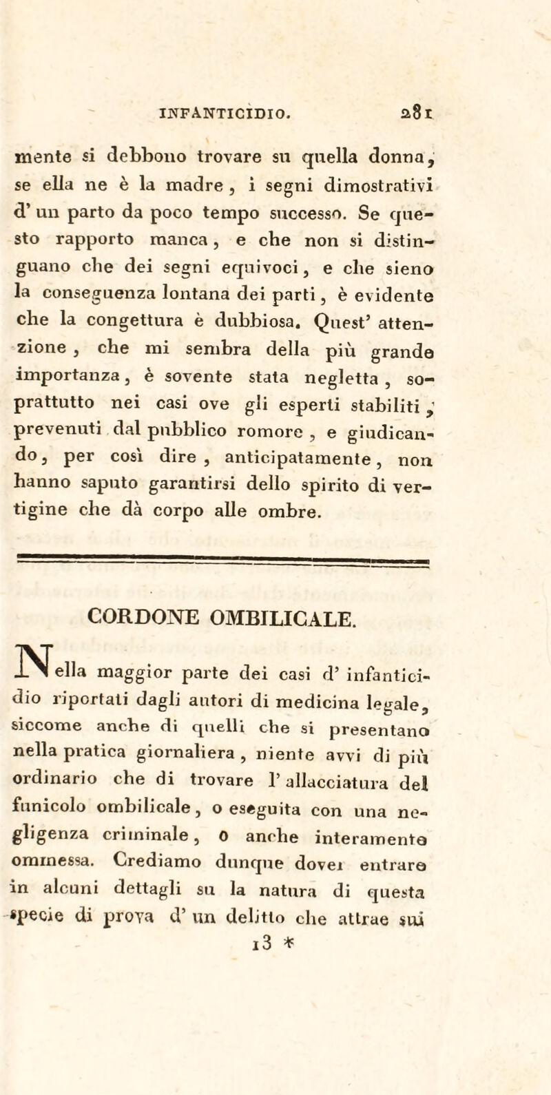 mente si debbono trovare su quella donna, se ella ne è la madre , ì segni dimostrativi d’ un parto da poco tempo successo. Se que¬ sto rapporto manca, e che non si distin¬ guano che dei segni equivoci, e che sieno la conseguenza lontana dei parti, è evidente che la congettura è dubbiosa. Quest’ atten¬ zione , che mi sembra della più grande importanza, è sovente stata negletta , so¬ prattutto nei casi ove gli esperti stabiliti prevenuti dal pubblico romore , e giudican¬ do, per così dire, anticipatamente, non hanno saputo garantirsi dello spirito di ver¬ tigine che dà corpo alle ombre. CORDONE OMBILICALE. Ideila maggior parte dei casi d’ infantici¬ dio riportati dagli autori di medicina legale, siccome anche di quelli che si presentano nella pratica giornaliera , niente avvi di più ordinario che di trovare l’allacciatura del funicolo ombilicale, o eseguita con una ne¬ gligenza criminale, 0 anche interamente ominessa. Crediamo dunque dovei entrare in alcuni dettagli su la natura di questa specie di prova d’ un delitto che attrae sui i3 *