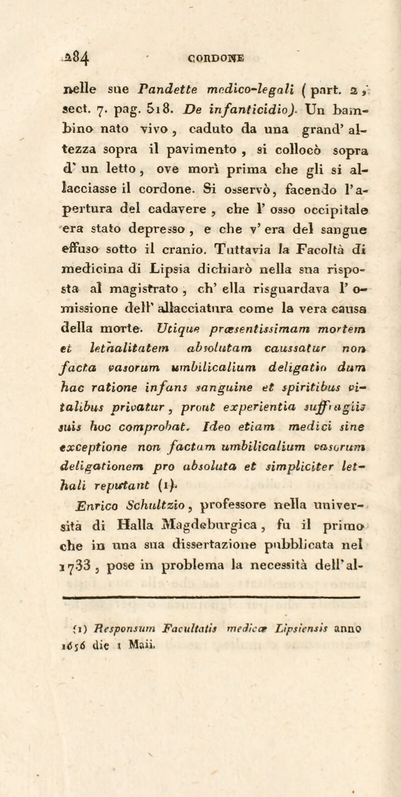 nelle sue randette medico-legali ( part, a , sect. 7. pag. 5i8. De infanticidio). Un bam¬ bino nato vivo , caduto da una grand’ al¬ tezza sopra il pavimento , si collocò sopra d' un letto, ove morì prima che gli si al¬ lacciasse il cordone. Si osservò, facendo l’a¬ pertura del cadavere , che 1’ osso occipitale era stato depresso , e che v’ era del sangue effuso sotto il cranio. Tuttavia la Facoltà di medicina di Lipsia dichiarò nella sua rispo¬ sta al magistrato , eh’ ella riguardava 1’ o- missione dell’ allacciatura come la vera causa della morte. Utique præsentissimam mortern et lethalitatem absolutarn caussatur non facta easorum umbilicalium deligatio dum hac ratione infans sanguine et spiritibus vi- talibus prioatur , prout experientia suffi agii} suis hoc comprohat. Ideo etiam medici sine except.ione non factum umbilicalium vasorum deligationem prò ubsoluta et simpliciter let- hali repartant (i)< Enrico Schultzio, professore nella univer¬ sità di Halla Magdeburgica , fu il primo che in una sua dissertazione pubblicata nel jy33, pose in problema la necessità dell'al- *i) Ttesponsum Facultatif medicee Lìpsiensis anno ójó die \ Maii.