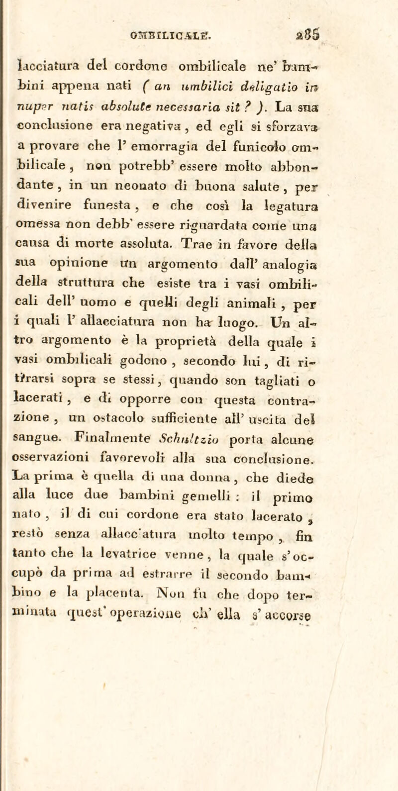 03T3ILICALE. laceiatura del cordone ombilicale ne’ barn-» bini appena nati ( an umbilici deligaiio in nupvr natis absolutc necessaria sit ? ). La sua conclusione era negativa , ed egli si sforzava a provare che 1’ emorragia del funicolo om¬ bilicale , non potrebb’ essere molto abbon¬ dante , in un neonato di buona salute , per divenire funesta, e che così la legatura omessa non debb' essere riguardata come una causa di morte assoluta. Trae in favore della sua opinione Un argomento dall’ analogia della struttura che esiste tra i vasi ombili» cali dell’ uomo e quelli degli animali , per i quali P allacciatura non har luogo. Un al¬ tro argomento è la proprietà della quale i vasi ombilicali godono , secondo lui, di ri¬ tirarsi sopra se stessi, quando son tagliati o lacerati , e di opporre con questa contra¬ zione , un ostacolo sufficiente all’ uscita del sangue. Finalmente Schultzio porta alcune osservazioni favorevoli alla sua conclusione. La prima è quella di una donna , che diede alla luce due bambini gemelli : il primo nato , il di cui cordone era stato lacerato , restò senza allacc atura molto tempo , fin tantoché la levatrice venne, la quale s’oc¬ cupò da prima ad estrarre il secondo bam¬ bino e la placenta. Non tu che dopo ter¬ minata quest operazione ch’ella s’accorse