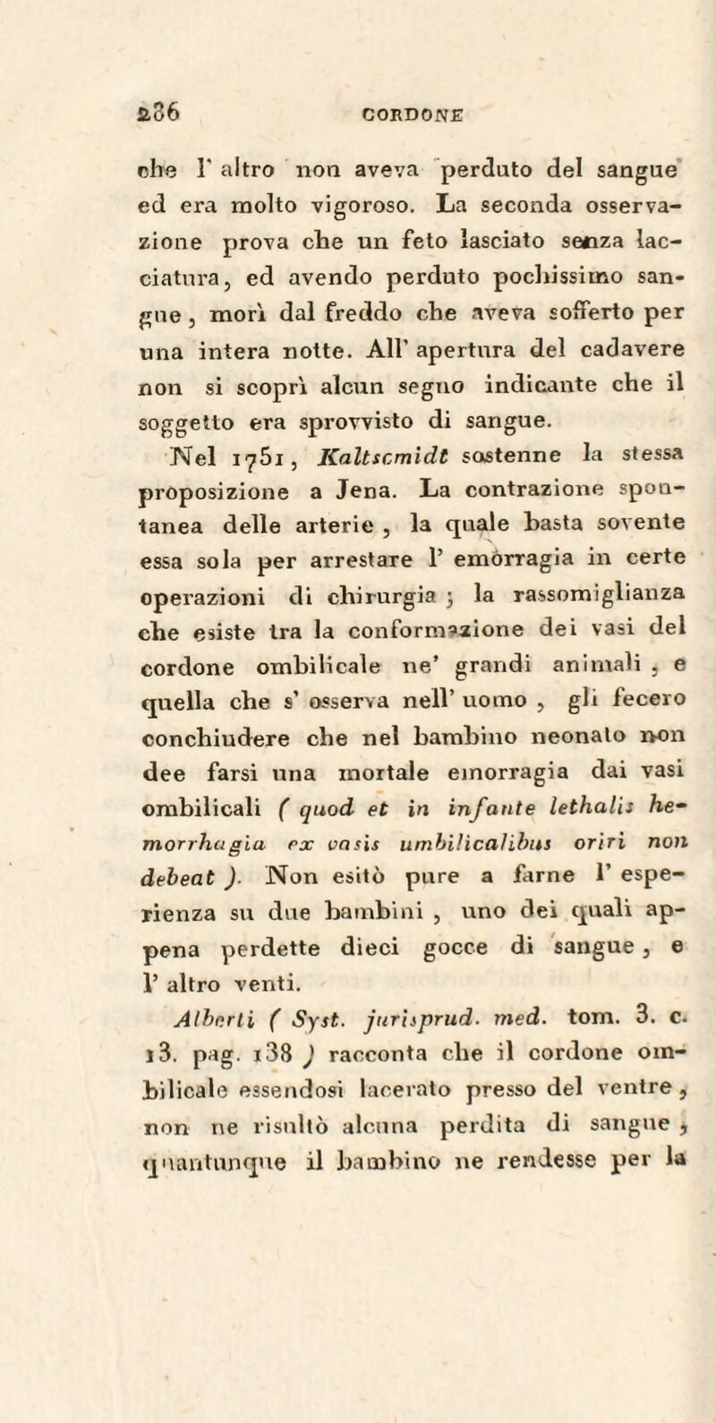 2.36 che r altro non aveva perduto del sangue ed era molto vigoroso. La seconda osserva¬ zione prova che un feto lasciato senza lac- ciatura, ed avendo perduto pochissimo san¬ gue , morì dal freddo che aveva sofferto per una intera notte. All' apertura del cadavere non si scoprì alcun segno indicante che il soggetto era sprovvisto di sangue. Nel i^Òi , Kaltscmidt sostenne la stessa proposizione a Jena. La contrazione spon¬ tanea delle arterie , la quale basta sovente essa sola per arrestare 1’ emorragia in certe operazioni di chirurgia ; la rassomiglianza che esiste tra la conformazione dei vasi del cordone ombilicale ne’ grandi animali , e quella che s’ osserva nell’ uomo , gli fecero conchiudere che nel bambino neonato non dee farsi una mortale emorragia dai vasi ombilicali ( quod et in infante lethalis he- morrhcigià ex oasis unibilicalibus oriri non debeat )■ Non esitò pure a farne 1’ espe¬ rienza su due bambini , uno dei quali ap¬ pena perdette dieci gocce di sangue, e 1’ altro venti. Alberti ( Syst. jurisprud■ med. torri. 3. c. r3. pag. i38 ) racconta che il cordone om¬ bilicale essendosi lacerato presso del ventre , non ne risultò alcuna perdita di sangue $ quantunque il bambino ne rendesse per la