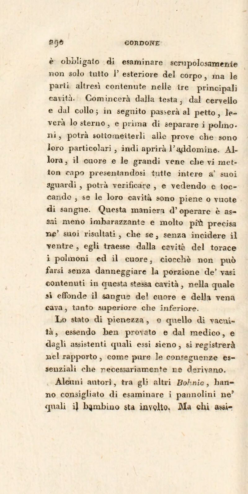 P-f)à CORDONE è oboli gaio di esaminare scrupolosamente non solo tutto 1’ esteriore del corpo, ma le parti altresì contenute nelle tre principali cavità. Gomincerà dalla testa, dal cervello e dal collo ; in seguito passerà al petto, le¬ verà lo sterno , e prima di separare i polmo¬ ni , potrà sottomeiterli alle prove che sono loro particolari , indi aprirà l’a^ddomine. Al¬ lora, il cuore e le grandi vene che vi met- ton capo presentandosi tutte intere a’ suoi aguardi , potrà verificare , e vedendo e toc¬ cando , se le loro cavità sono piene o vuote di sangue. Questa maniera d’operare è as¬ sai meno imbarazzante e molto pi'it precisa ne’ suoi risultati , che se , senza incidere il ventre , egli traesse dalla cavitò del torace i polmoni ed il cuore, ciocché non può farsi senza danneggiare la porzione de’ vasi contenuti in questa stessa cavità, nella quale si effonde il sangue del cuore e della vena cava , tanto superiore che inferiore. Lo stato di pienezza , o cpiello di vacui¬ tà , essendo ben provato e dal medico, e dagli assistenti quali essi sieno, si registrerà nel rapporto, come pure le conseguenze es¬ senziali che recessariair.ente ne derivano. Alcuni autori, tra gli altri Bol nic, han¬ no consigliato di esaminare i pannolini ne’ quali il bambino sta involto» Ma chi assi-