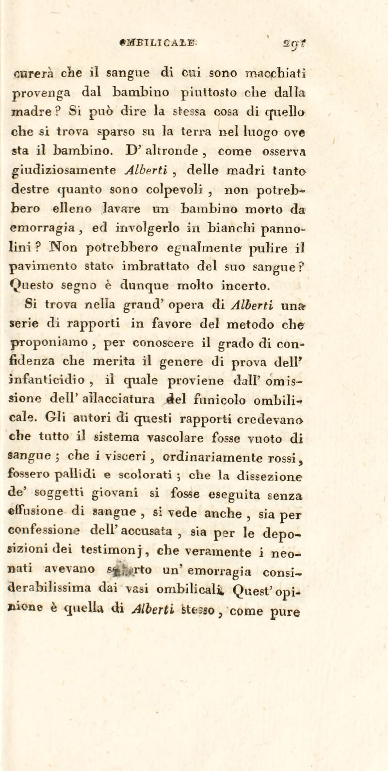 Û.Ç} t curerà che il sangue di cui sono macchiati provenga dal bambino piuttosto che dalla madre ? Si può dire la stessa cosa di quello che si trova sparso su la terra nel luogo ove sta il bambino. D’ altronde , come osserva giudiziosamente Alberti , delle madri tanto destre quanto sono colpevoli , non potreb¬ bero elleno lavare un bambino morto da emorragia , ed involgerlo in bianchi panno¬ lini ? Non potrebbero egualmente pulire il pavimento stato imbrattato del suo sangue? Questo segno è dunque molto incerto. Si trova nella grand’ opera di Alberti unfr serie di rapporti in favore del metodo che proponiamo , per conoscere il grado di con¬ fidenza che merita il genere di prova dell’ infanticidio , il quale proviene dall’ omis¬ sione dell’ allacciatura del funicolo ombilic cale. Gli autori di questi rapporti credevano che tutto il sistema vascolare fosse vuoto di sangue ; che i visceri , ordinariamente rossi, fossero pallidi e scolorati ; che la dissezione de’ soggetti giovani si fosse eseguita senza effusione di sangue , si vede anche , sia per confessione dell’accusata, sia per le depo¬ sizioni dei testimonj, che veramente i neo¬ nati avevano sjj^rto un’ emorragia consi¬ derabilissima dai vasi ombilical*. Quest’opi¬ nione è quella di Alberti Stesso, come pure