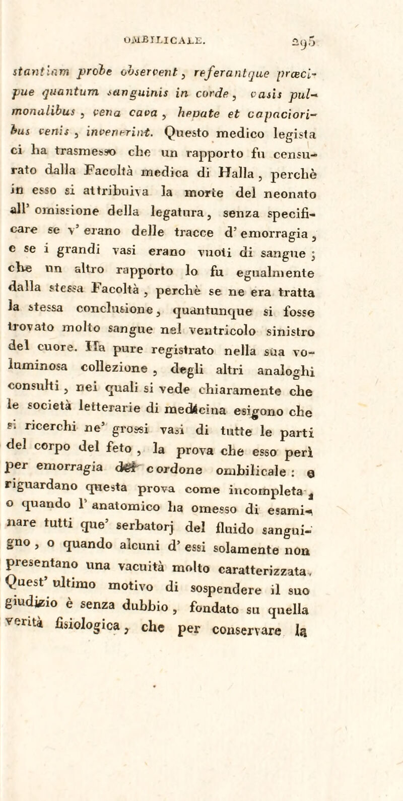 ûy5 stanticim proie observent, referanttjue prœci~ pue quantum sanguinis in corde, oasis pul- monalibus , vena cava , levate et capaciori— lus oenis , inoenrrint. Questo medico legista ci ha trasmesso che un rapporto fu censu¬ rato dalla Facoltà medica di Halla , perchè in esso si attribuiva la morie del neonato all’ omissione della legatura, senza specifi¬ care se \ erano delle tracce d’emorragia, e se i grandi vasi erano vuoti di sangue ; che un altro rapporto lo fu egualmente dalla stessa Facoltà , perchè se ne era tratta la stessa conclusione, quantunque si fosse trovato molto sangue nel ventricolo sinistro del cuore. Ha pure registrato nella sua vo~ luminosa collezione , degli altri analoghi consulti , nei quali si vede chiaramente che le società letterarie di medicina esigono che ricerchi ne’ grossi vasi di tutte le parti del corpo del feto , la prova che esso perì per emorragia S cordone ombilicale: e riguardano questa prova come incompleta a o quando 1’ anatomico ha omesso di esami-* «are tutti que’ serbatorj del fluido sangui¬ gno , o quando alcuni d’ essi solamente nou presentano una vacuità molto caratterizzata, ^uest’ ultimo motivo di sospendere il suo giudizio è senza dubbio , fondato su quella v .riti fisiologica, che per conservare Iq