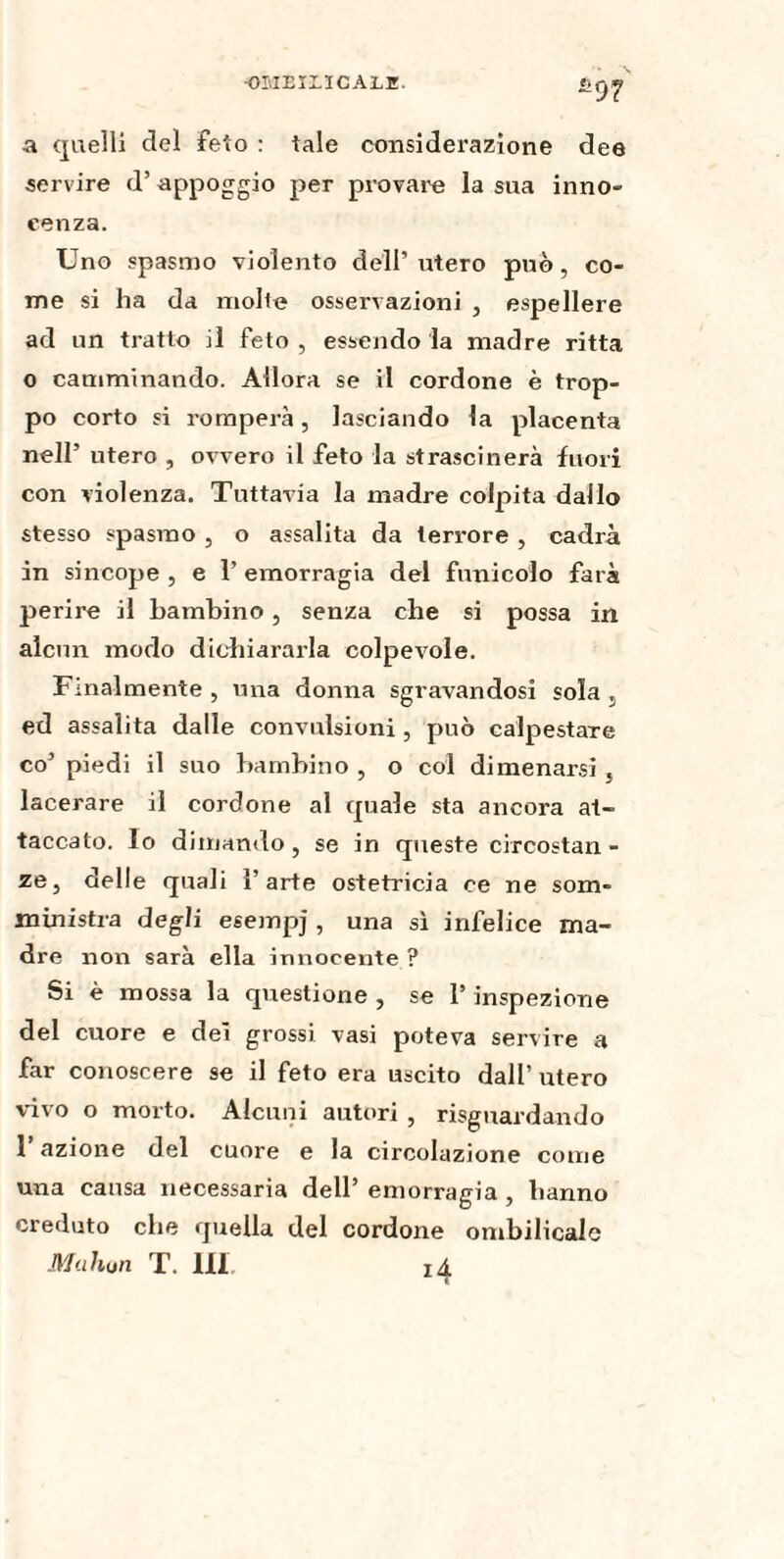 OI'.IEÏLÏCALE. *97 a quelli ciel feto : tale considerazione dee servire d’appoggio per provare la sua inno¬ cenza. Uno spasmo violento dell’utero può, co¬ me si ha da molte osservazioni , espellere ad un tratto il feto , essendo la madre ritta o camminando. Allora se il cordone è trop¬ po corto si romperà, lasciando la placenta nell’ utero , ovvero il feto la strascinerà fuori con violenza. Tuttavia la madre colpita dallo stesso spasmo , o assalita da terrore , cadrà in sincope , e 1’ emorragia del funicolo farà perire il bambino, senza che si possa in alcun modo dichiararla colpevole. Finalmente , una donna sgravandosi sola , ed assalita dalle convulsioni , può calpestare co’ piedi il suo bambino , o col dimenarsi , lacerare il cordone al quale sta ancora at¬ taccato. lo dimando, se in queste circostan¬ ze, delle quali l’arte ostetricia ce ne som- ministra degli esempj , una sì infelice ma¬ dre non sarà ella innocente ? Si è mossa la questione , se l’inspezione del cuore e dei grossi vasi poteva servire a far conoscere se il feto era uscito dall’ utero vivo o morto. Alcuni autori , riguardando l’azione del cuore e la circolazione come una causa necessaria dell’ emorragia , hanno creduto che quella del cordone ombilicale Mahon T. Ili. 14