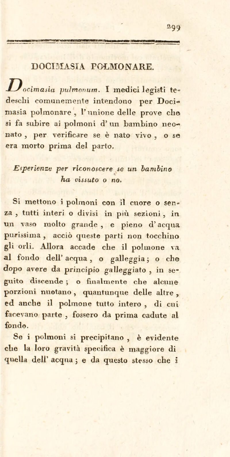 DOCIMASÌA polmonare. Docimasia puìmonum. I medici legisti te^ deschi comunemente intendono per Doci¬ masia polmonare, l’unione delle prove elio si fa subire ai polmoni d’ un bambino neo¬ nato , per verificare se è nato vivo , o se era morto prima del parto. Esperienze per riconoscere se un bambino ha vissuto o no. Si mettono i polmoni con il cuore o seri za , tutti interi o divisi in più sezioni , in un vaso molto grande, e pieno d’acqua purissima , acciò queste parti non tocchino gli orli. Allora accade che il polmone va al fondo dell’ acqua , o galleggia ; o che dopo avere da principio galleggiato , in se¬ guito discende ; o finalmente che alcune porzioni nuotano , quantunque delle altre , ed anche il polmone tutto intero , di cui facevano parte , fossero da prima cadute al fondo. Se i polmoni si precipitano , è evidente che la loro gravità specifica è maggiore di