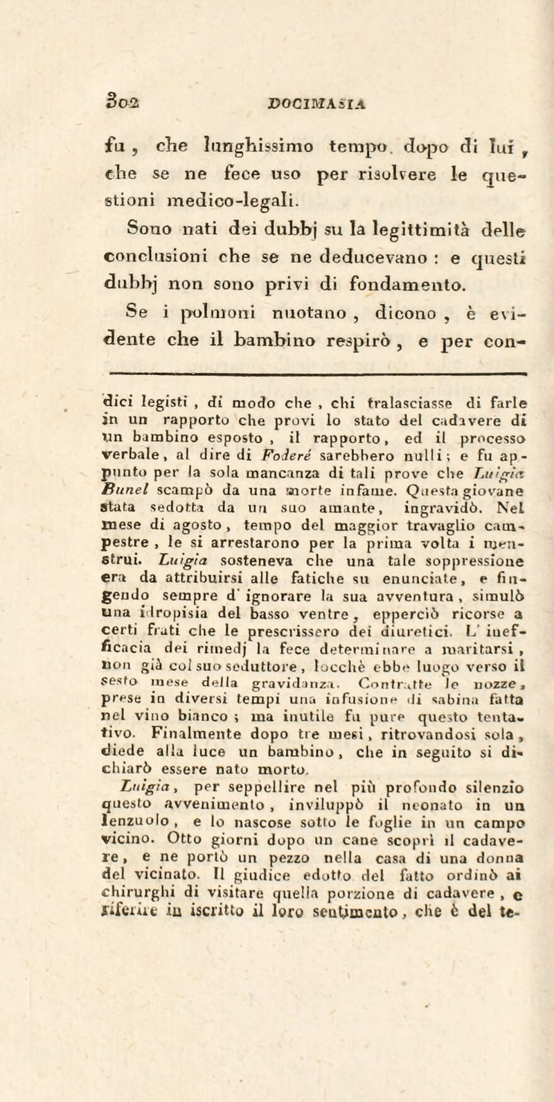 fu , che lunghissimo tempo, dopo di lui r che se ne fece uso per risolvere le que¬ stioni medico-legali. Sono nati dei dubbj su la legittimità delle conclusioni che se ne deducevano : e questi dubbj non sono privi di fondamento. Se i polmoni nuotano , dicono , è evi¬ dente che il bambino respirò , e per con¬ dici legisti , di modo che , chi tralasciasse di farle in un rapporto che provi lo stato del cadavere di Un bambino esposto , il rapporto, ed il processo verbale, al dire di Fodere sarebbero nulli; e fu ap¬ punto per la sola mancanza di tali prove che Luigia Bunel scampò da una morte infame. Questa giovane Stata sedotta da un suo amante, ingravidò. Nel mese di agosto , tempo del maggior travaglio cam¬ pestre , le si arrestarono per la prima volta i njen- strui. Luigia sosteneva che una tale soppressione era da attribuirsi alle fatiche su enunciate, e fin¬ gendo sempre d' ignorare la sua avventura , simulò una idropisia del basso ventre, epperciò ricorse a certi frati che le prescrissero dei diuretici. L’ inef¬ ficacia dei riinedj la fece determinare a maritarsi, non già col suo seduttore , Iucche ebbe luogo verso il sesto mese della gravidanza. Contratte lo nozze, prese in diversi tempi una infusione di sabina fatta nel vino bianco ; ma inutile fu pure questo tenta¬ tivo. Finalmente dopo tre mesi, ritrovandosi sola , diede alla iuce un bambino, che in seguito si di¬ chiarò essere nato morto. Luigia, per seppellire nel più profondo silenzio questo avvenimento , inviluppò il neonato in un lenzuolo , e lo nascose sotto le foglie in un campo vicino. Otto giorni dopo un cane scoprì il cadave¬ re , e ne portò un pezzo nella casa di una donna del vicinato. Il giudice edotto del fatto ordinò ai chirurghi di visitare quella porzione di cadavere , e riferire iu iscritto il loro sentimento, che è del te-