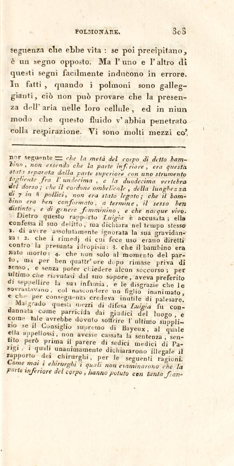 seguenza cbe ebbe vita : se poi precipitano, è un segno opposto. Ma P uno e P altro di questi segni facilmente inducono in errore. In fatti , quando i polmoni sono galleg¬ gianti, ciò non può provare che la presen¬ za dell aria nelle loro cellule , ed in niun modo che questo fluido v’ abbia penetrato colla respirazione. Vi sono molti mezzi co’ nor seguente “ che la metà del corpo di detto bam¬ bino , non essendo che la parte inf, riare, era questa. st.it r separata dalla parte superiore con uno strumento tagliente fra l undecima , e la duodecima vertebra del dorso ; che il cordone ombelicale , della lunghezza di. 7 in 8 pollici, non era stato legato; che il bam¬ bino era ben conformato, a termine, il sesso ben distinto, e di genere femminino , e che nacque vivo. Dietro questo rapporto Luigia è accusata ; ella confessa il suo delitto , rua dichiara nel tempo stesso 1. di avi re assolutamente ignorata la sua gravidan¬ za ; 2. che i rimedj di cui fece uso erano diretti cont:o la presunta idropisia; ì. che il bambino era nato morto: 4. che non solo al momento del par¬ to, ina per ben quattr’ure dopo rimase priva di senso , e senza poter chiedere alcun soccorso ; per intimo clie riavutasi dal suo sopore, aveva preferito di seppellire la sua infamia, e le disgrazie che le sovrastavano, col nascondere un figlio' inanimato, e eh.- per conseguenza credeva inutile di palesare. Malgrado questi mezzi di difesa Luigia fu con¬ dannata come parricida dai giudici del luogo , e come tale avrebbe dovuto soffrire V ultimo suppli¬ zio se il Consiglio supremo di llayeux, al quale ella a p peli ossi, non avesse cassata la sentenza .sen¬ tito però prima il parere di sedici medici di Pa¬ rigi 1 quali unanimamente dichiararono illegale il rapporto dei chirurghi, per le seguenti ragioni. Come mai 1 chirurghi i quali non esaminarono che la Furie inferiore del corpo , hanno potuto con tanta fan-