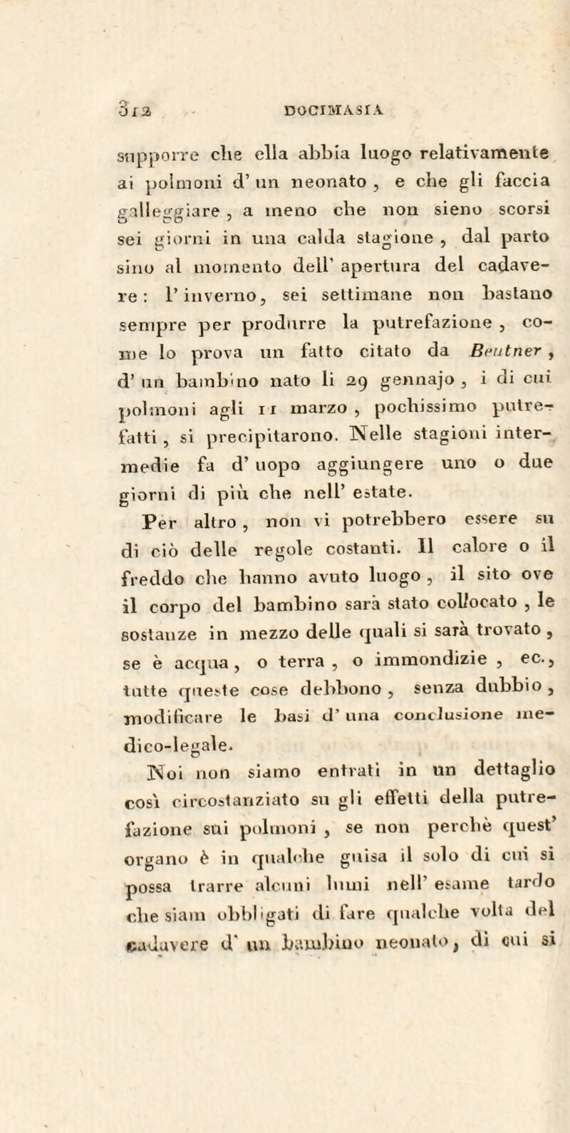 supporre die ella abbia luogo relativamente ai polmoni d’ un neonato , e che gli faccia galleggiare , a meno che non sieno scorsi sei giorni in una calda stagione , dal parto sino al momento dell’ apertura del cadave¬ re : l’inverno, sei settimane non bastano sempre per produrre la putrefazione , co¬ me lo prova un fatto citato da Brutner , d’ un bambino nato li 2,9 gennajo , i di cui polmoni agli 11 marzo, pochissimo putre¬ fatti , si precipitarono. Nelle stagioni inter¬ medie fa d’ uopo aggiungere uno o due giorni di più che nell’ estate. Per altro , non vi potrebbero essere su di ciò delle regole costanti. 11 calore o il freddo che hanno avuto luogo , il sito ove il corpo del bambino sarà stato collocato , le sostauze in mezzo delle quali si saia trovato , se è acqua , o terra , o .immondizie , ec., tutte queste cose debbono , senza dubbio , modificare le basi d’una conclusione me¬ dico-legale. Noi non siamo entrati in un dettaglio cosi circostanziato su gli effetti della putre¬ fazione sui polmoni , se non perchè quest’ organo è in qualche guisa il solo di cui si possa trarre alcuni lumi nell esame tarilo che siam obbligati di lare qualche volta del cadavere d un bambino neonato, di cui si