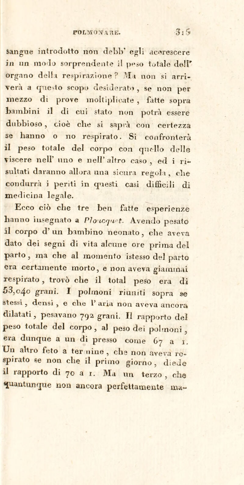 FOLMOXAUE. sangue introdotto non debb’ egli accrescere in un modo sorprendente il peso totale dell' organo delia respirazione? Ma non si arri¬ verà a qnedo scopo desiderato , se non per mezzo di prove moltiplicate , fatte sopra bambini il di cui stato non potrà essere dubbioso, cioè elle si saprà con certezza se hanno o no respirato. Si confronterà il peso totale del corpo con quello delle viscere nell’ uno e nell’altro caso, ed i ri¬ sultati daranno allora una sicura regola , che condurrà i periti in questi casi difficili di medicina legale. Ecco ciò che tre ben fatte esperienze hanno insegnato a PIoicqu^t- Avendo pesato il corpo d’un bambino neonato, che aveva dato dei segni di vita alcune ore prima del parto, ma che al momento istesso del parto era certamente morto, e non aveva giammai respirato, trovò che il total peso era di £>3,0.40 grani. I polmoni riuniti sopra se stessi , densi , e che 1 aria non aveva ancora dilatati, pesavano 792 grani. Il rapporto del peso totale del corpo , al peso dei polmoni , era dunque a un di presso come 67 a 1. On altro feto a ter uiue , che non aveva re¬ spirato se non che il primo giorno, diede il rapporto di 70 a 1. Ma un terzo, che quantunque non ancora perfettamente ma-