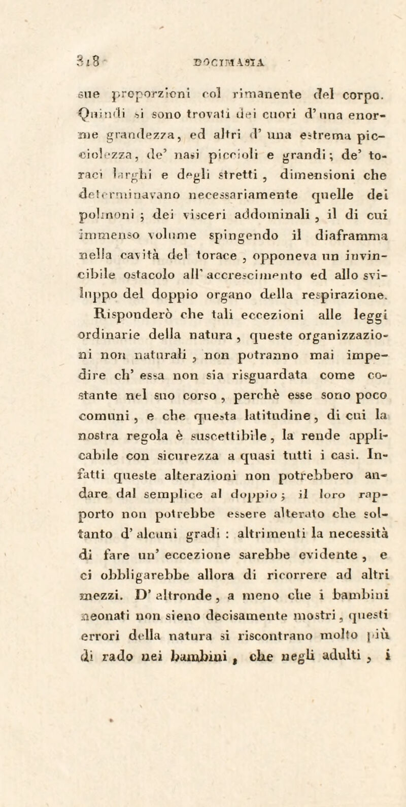 sue proporzioni roi rimanente ciel corpo. Quindi si sono trovati dei cuori d’ una enor¬ me grandezza, ed altri d’ una estrema pic- ciolozza, de’ nasi piccioli e grandi; de’ to¬ raci larghi e degli stretti , dimensioni che determinavano necessariamente quelle dei polmoni ; dei visceri addominali , il di cui immenso volume spingendo il diaframma nella cavità del torace , opponeva un invin¬ cibile ostacolo all'accrescimento ed allo svi¬ luppo del doppio organo della respirazione. Risponderò che tali eccezioni alle leggi ordinarie della natura , queste organizzazio¬ ni non naturali , non potranno mai impe¬ dire eh’ essa non sia risguardata come co¬ stante ntl suo corso , perchè esse sono poco comuni , e che questa latitudine , di cui la nostra regola è suscettibile, la rende appli¬ cabile con sicurezza a quasi tutti i casi. In¬ fatti quesle alterazioni non potrebbero an¬ dare dal semplice al doppio; il loro rap¬ porto non potrebbe essere alterato ebe sol¬ tanto d’ alcuni gradi; altrimenti la necessità di fare un’ eccezione sarebbe evidente , e ci obbligarebbe allora di ricorrere ad altri mezzi. D’ altronde , a meno che i bambini neonati non sieno decisamente mostri, questi errori della natura si riscontrano molto piu di rado uei bambini , che negli adulti , i