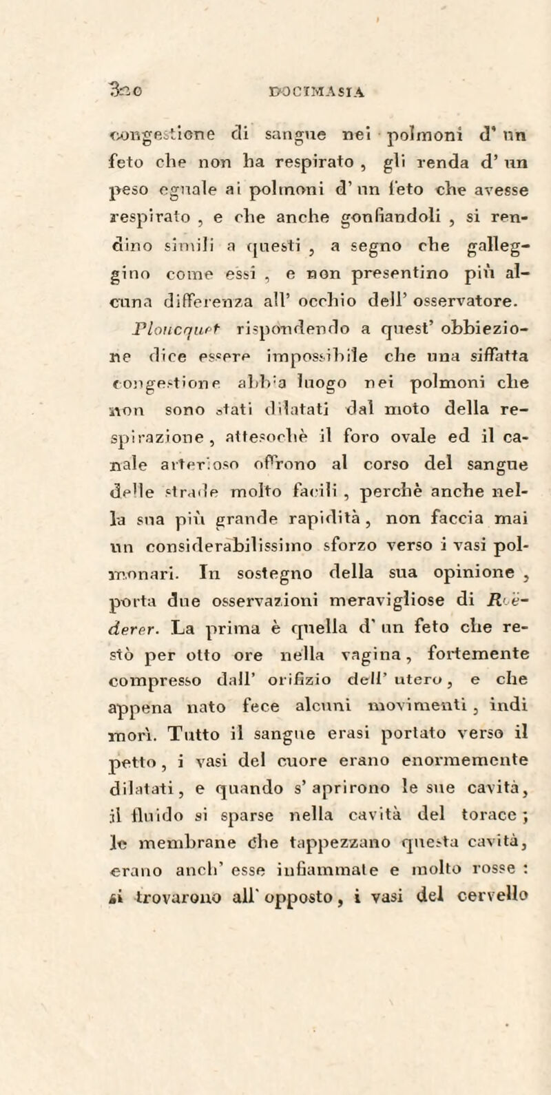 congestione di sangue nei polmoni d' un feto che non ha respirato , gli renda d’ un peso eguale ai polmoni d’un feto che avesse respirato , e che anche gonfiandoli , si ren¬ dine simili a questi , a segno che galleg¬ gino come essi , e non presentino più al¬ cuna differenza all’ occhio dell’ osservatore. Ploiicquet rispondendo a quest’ obbiezio¬ ne dice essere impossibile che una siffatta congestione alib'a luogo nei polmoni che non sono stati dilatati dal moto della re¬ spirazione, attesoché il foro ovale ed il ca¬ nale arterioso offrono al corso del sangue de'le strade molto facili , perchè anche nel¬ la sua più grande rapidità, non faccia mai un considerabilissimo sforzo verso i vasi pol¬ monari. In sostegno della sua opinione , porta due osservazioni meravigliose di R é~ derer. La prima è quella d' un feto die re¬ stò per otto ore nella vagina, fortemente compresso dall’ orifizio dell’ utero, e che appena nato fece alcuni movimenti , indi morì. Tutto il sangue erasi portato verso il petto, i vasi del cuore erano enormemente dilatati, e quando s’aprirono le sue cavità, il fluido si sparse nella cavità del torace; le membrane òhe tappezzano questa cavità, erano aneli’ esse infiammate e molto rosse : ài trovarono all' opposto, i vasi del cervello