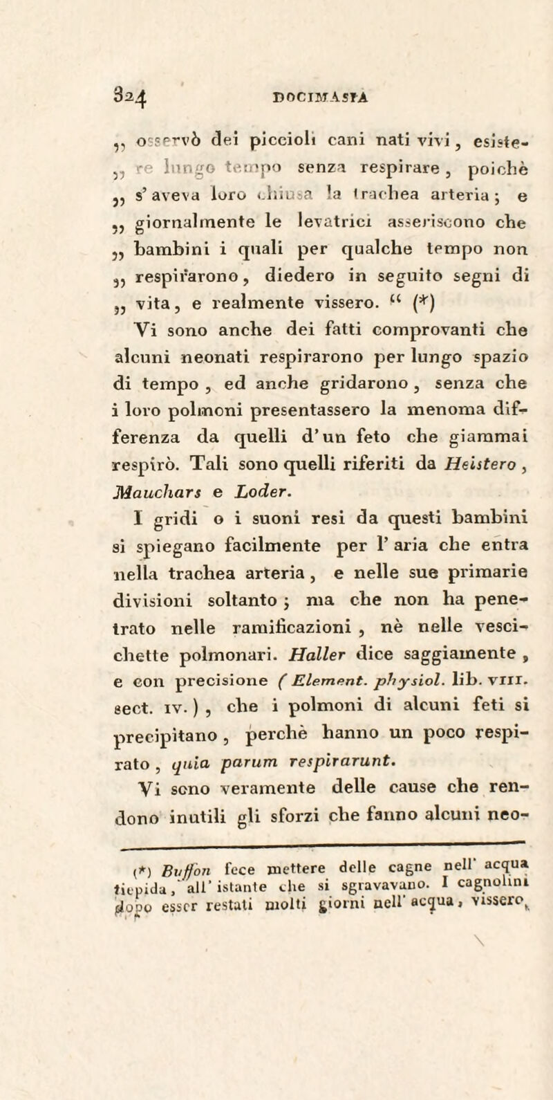 ,, osservò dei piccioli cani nati vivi, esiste- „ re lungo tempo senza respirare , poiché 5, s’aveva loro chiusa la trachea arteria; e ,, giornalmente le levatrici asseriscono che „ bambini i quali per qualche tempo non 3, respirarono, diedero in seguito segni di ,, vita, e realmente vissero. (*) Vi sono anche dei fatti comprovanti che alcuni neonati respirarono per lungo spazio di tempo , ed anche gridarono , senza che i loro polmoni presentassero la menoma dif¬ ferenza da quelli d’un feto che giammai respirò. Tali sono quelli riferiti da Heistero , Mauchars e Loder. I gridi o i suoni resi da questi bambini si spiegano facilmente per 1’ aria che entra nella trachea arteria, e nelle sue primarie divisioni soltanto ; ma che non ha pene¬ trato nelle ramificazioni , nè nelle vesci¬ chette polmonari. Haller dice saggiamente , e con precisione ( Elément, physiol. lib. vili, sect. iv. ) , che i polmoni di alcuni feti si precipitano , perchè hanno un poco respi¬ rato , quia parum respirarunt. Vi sono veramente delle cause che ren¬ dono inutili gli sforzi che fanno alcuni neo- (*) Buffon fece mettere delle cagne nell' acqua tiepida,'all’istante che si sgravavano. I cagnolini (sJudo esser restati molti giorni nell’acqua, vissero,