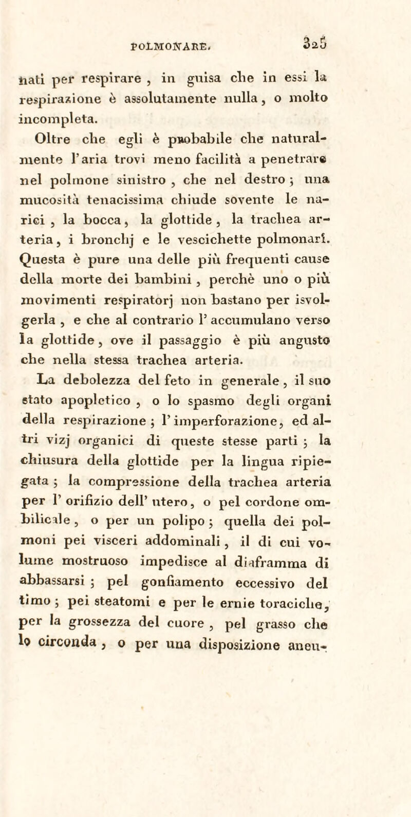 ÏOlMOÎTAEE- 3a5 tiati per respirare , in guisa che in essi la respirazione è assolutamente nulla, o molto incompleta. Oltre che egli è probabile che natural¬ mente l’aria trovi meno facilità a penetrare nel polmone sinistro , che nel destro ; una mucosità tenacissima chiude sovente le na¬ rici , la bocca, la glottide , la trachea ar¬ teria , i bronchj e le vescichette polmonari. Questa è pure una delle più frequenti cause della morte dei bambini , perchè uno o più movimenti respiratori non bastano per Svol¬ gerla , e che al contrario l5 accumulano verso la glottide, ove il passaggio è più angusto che nella stessa trachea arteria. La debolezza del feto in generale , il suo stato apopletico , o lo spasmo degli organi della respirazione; l’imperforazione, ed al¬ tri vizj organici di queste stesse parti ; la chiusura della glottide per la lingua ripie¬ gata ; la compressione della trachea arteria per 1’ orifizio dell’ utero, o pel cordone om¬ bilicale , o per un polipo ; quella dei pol¬ moni pei visceri addominali, il di cui vo¬ lume mostruoso impedisce al diaframma di abbassarsi ; pel gonfiamento eccessivo del timo ; pei steatomi e per le ernie toraciche, per la grossezza del cuore , pel grasso che lo circonda , o per una disposizione an eu-