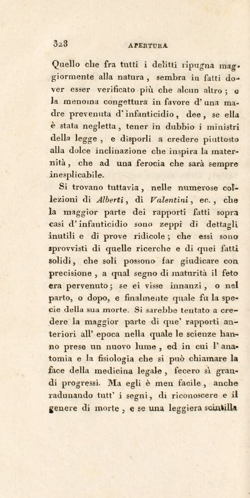 32,3 Quello die fra tutti i delitti ripugna mag* giormenle alla natura , sembra in fatti do¬ ver esser verificato più che alcun altro ; g la menoma congettura in favore d’ una ma¬ dre prevenuta d'infanticidio , dee , se ella è stata negletta, tener in dubbio i ministri della legge , e disporli a credere piuttosto alla dolce inclinazione che inspira la mater¬ nità , che ad una ferocia che sarà sempre inesplicabile. Si trovano tuttavia , nelle numerose col¬ lezioni di Alberti, di Valentini, ec. , che la maggior parte dei rapporti fatti sopra casi d’infanticidio sono zeppi di dettagli inutili e di prove ridicole ; che essi sono sprovvisti di quelle ricerche e di quei fatti solidi, che soli possono far giudicare con precisione , a qual segno di maturità il feto era pervenuto ; se ei visse innanzi, o nel parlo, o dopo, e finalmente quale fu la spe¬ cie della sua morte. Si sarebbe tentato a cre¬ dere la maggior parte di que’ rapporti an¬ teriori all’ epoca nella quale le scienze han¬ no prese un nuovo lume , ed in cui 1’ ana¬ tomia e la fisiologia che si può chiamare la face della medicina legale , fecero sì gran¬ di progressi. Ma egli è men facile , anche radunando tutt’ i segni, di riconoscere e il genere di morte , e se una leggiera scintilla