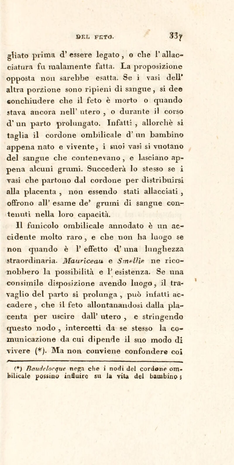 gUato prima d’essere legato, o die 1’ allac¬ ciatura fu malamente fatta. La proposizione opposta non sarebbe esatta. Se i vasi dell’ altra porzione sono ripieni di sangue, si dee «onchiudere che il feto è morto o quando stava ancora nell' utero , o dui-ante il corso d’ un parto prolungato. Infatti , allorché si taglia il cordone ombilicale d’ un bambino appena nato e vivente, i suoi vasi si vuotano del sangue che contenevano , e lasciano ap¬ pena alcuni grumi. Succederà lo stesso se i vasi che partono dal cordone per distribuirsi alla placenta , non essendo stati allacciati , offrono all’ esame de’ grumi di sangue con¬ tenuti nella loro capacità. Il funicolo ombilicale annodato è un ac¬ cidente molto raro, e che non ha luogo se non quando è 1’ effetto d’ una lunghezza straordinaria. Maurlceciu e Smalli? ne rico¬ nobbero la possibilità e 1’ esistenza. Se una consimile disposizione avendo luogo, il tra¬ vaglio del parto si prolunga , può infatti ac¬ cadere , che il feto allontanandosi dalla pla¬ centa per uscire dall’ utero , e stringendo questo nodo , intercetti da se stesso la co¬ municazione da cui dipende il suo modo di vivere (*). Ma non conviene confondere coi (*) Bauàelocque nega che i nodi del cordone om¬ bilicale possiuo influire su la vita del bambino ;