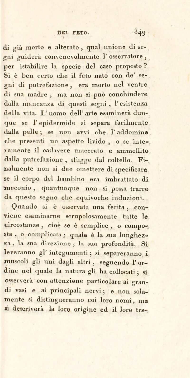 di già morto e alterato , qual unione di se¬ gui guiderà convenevolmente 1’ osservatore , per istabilire la specie del caso proposto ? Si è ben certo che il feto nato con de’ se¬ gni di putrefazione, era morto nel ventre di sua madre , ma non si può conchiudere dalla mancanza di questi segni , l’esistenza della vita. L’ uomo dell’ arte esaminerà dun¬ que se l’epidermide si separa facilmente dalla pelle 3 se non avvi che l'addomine che presenti un aspetto livido , o se inte¬ ramente il cadavere macexato e ammollito dalla putrefazione , sfugge dal coltello. Fi¬ nalmente non si dee omettere di specificare se il corpo del bambino era imbrattato di meconio , quantunque non si possa trarre da questo segno che equivoche induzioni. Quando si è osservata una ferita , con¬ viene esaminarne scrupolosamente tutte le circostanze , cioè se è semplice , o compo-, sta , o complicata 3 qnalo è la sua lunghez¬ za , la sua direzione , la sua profondità. Si leveranno gl’ integumenti ; si separeranno i muscoli gli uni dagli altri, seguendo l’or¬ dine nel quale la natura gli ha collocati 3 si osserverà con attenzione particolare ai gran¬ di vasi e ai principali nervi 3 e non sola¬ mente si distingueranno coi loro nomi, ma si descriverà la loro origine ed il loro tra-