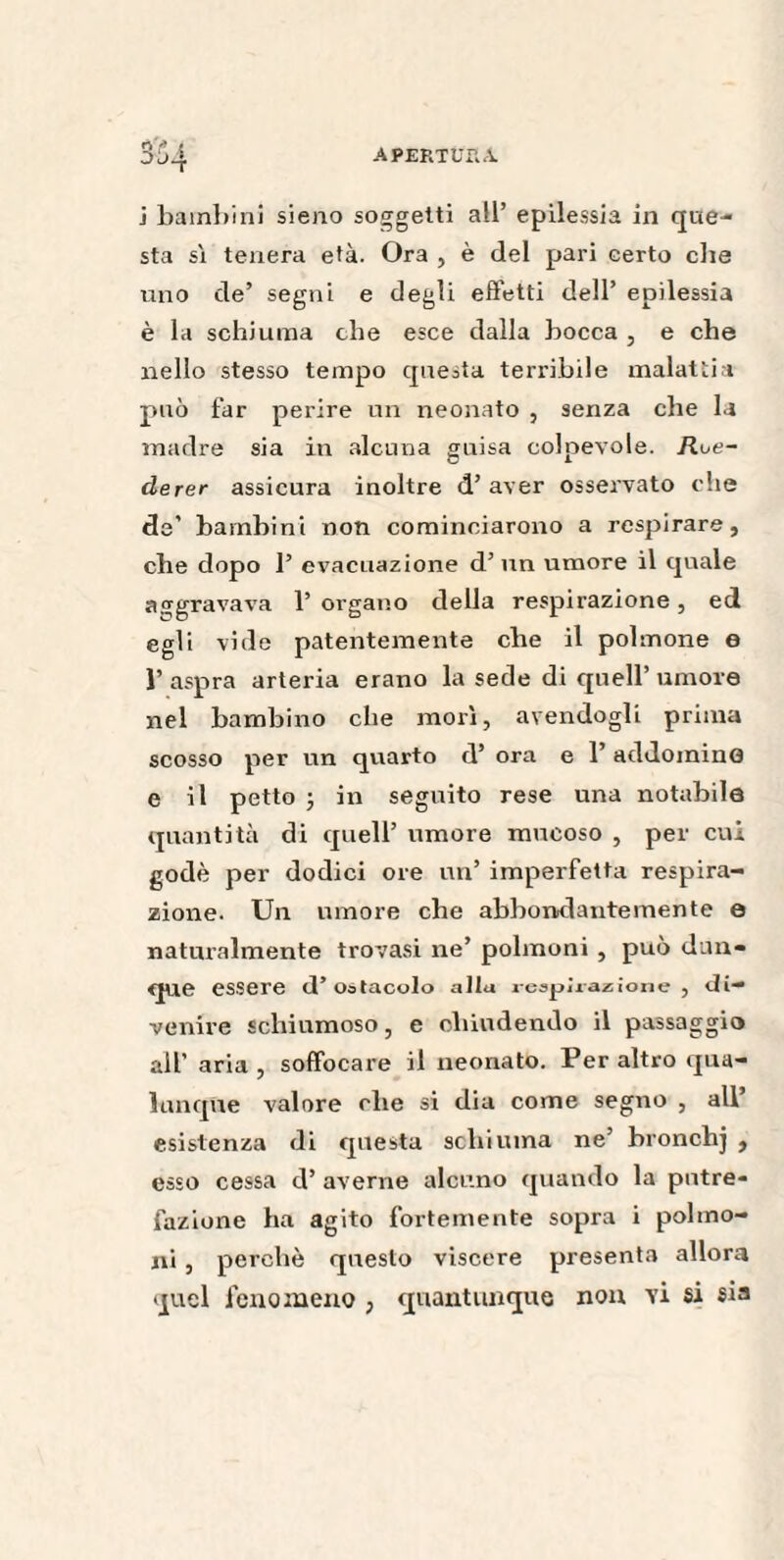 j bambini sieno soggetti all’ epilessia in que¬ sta sì tenera età. Ora , è del pari certo che uno de’ segni e degli effetti dell’ epilessia è la schiuma che esce dalla bocca , e che nello stesso tempo questa terribile malattia può far perire un neonato , senza che la madre sia in alcuna guisa colpevole. Rue- derer assicura inoltre d’aver osservato che de’ bambini non cominciarono a respirare, che dopo 1’ evacuazione d’un umore il quale aggravava 1’ organo della respirazione, ed egli vide patentemente che il polmone e Y aspra arteria erano la sede di quell’ umore nel bambino che morì, avendogli prima scosso per un quarto d’ ora e 1’ addomino e il petto ; in seguito rese una notabile quantità di quell’ umore mucoso , per cui godè per dodici ore un’ imperfetta respira¬ zione. Un umore che abbondantemente e naturalmente trovasi ne’ polmoni , può dun¬ que essere d’ostacolo allu respirazione, di¬ venire schiumoso, e chiudendo il passaggio all’ aria , soffocare il neonato. Per altro qua¬ lunque valore elle si dia come segno , all esistenza di questa schiuma ne’ bronchj , esso cessa d’ averne alcuno quando la putre¬ fazione ha agito fortemente sopra i polmo¬ ni , perchè questo viscere presenta allora quel fenomeno ; quantunque non vi si sia