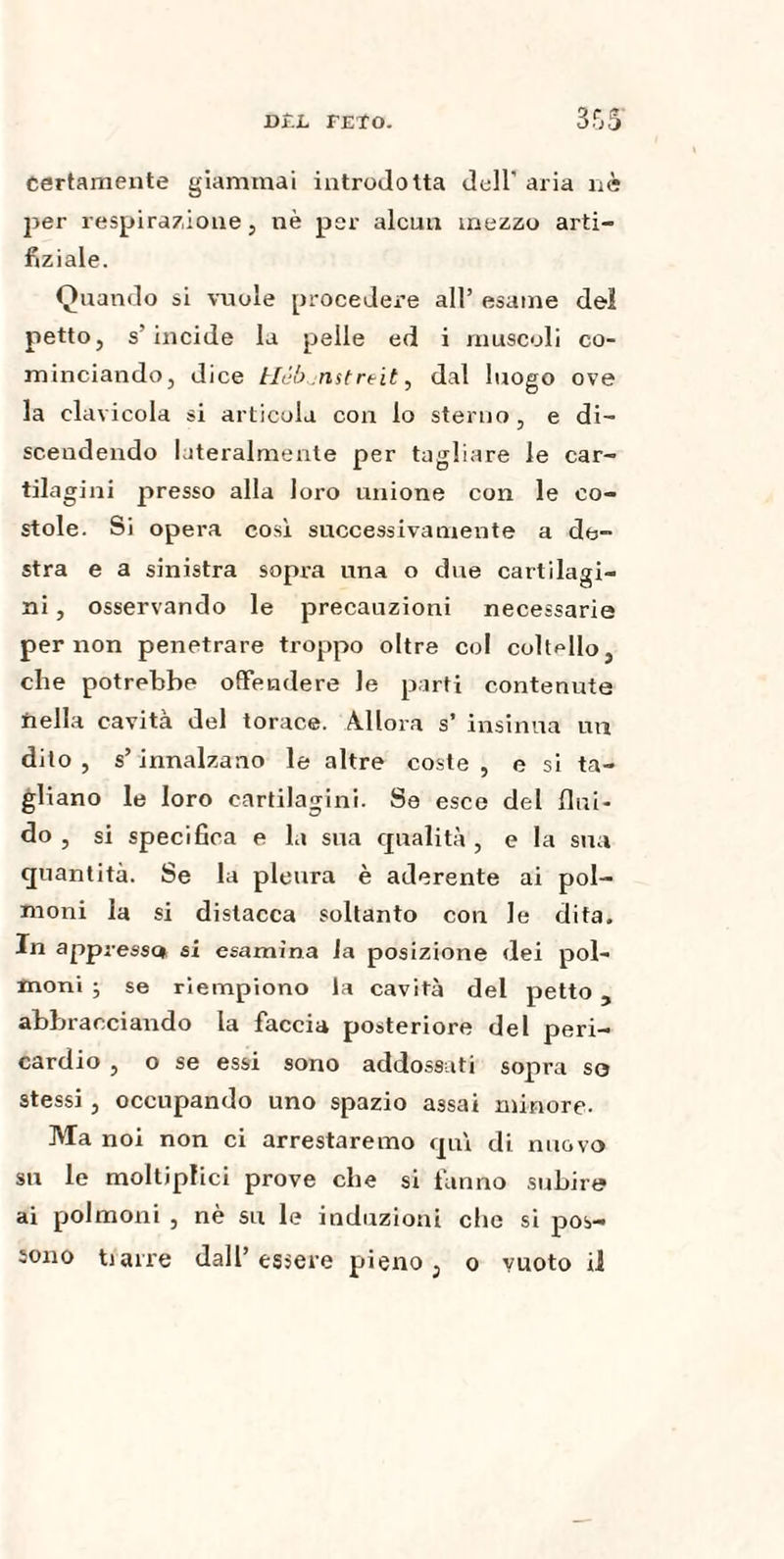 certamente giammai introdotta doli' aria nè joer respirazione, nè per alcun mezzo arti¬ fizi ale. Quando si vuole procedere all’ esame del petto, s’incide la pelle ed i muscoli co¬ minciando, dice Hóbjnstreit, dal luogo ove la clavicola si articola con lo sterno, e di¬ scendendo lateralmente per tagliare le car¬ tilagini presso alla loro unione con le co- stole. Si opera così successivamente a de¬ stra e a sinistra sopra una o due cartilagi¬ ni , osservando le precauzioni necessarie per non penetrare troppo oltre col coltello, che potrebbe offendere le parti contenute nella cavita del torace. Allora s’ insinua un dito, s’innalzano le altre coste, e si ta¬ gliano le loro cartilagini. Se esce del flui¬ do , si specifica e la sua egualità , e la sua quantità. Se la pleura è aderente ai pol¬ moni la si distacca soltanto con le dita. In appressa si esamina la posizione dei pol¬ moni ; se riempiono la cavità del petto, abbracciando la faccia posteriore del peri¬ cardio , o se essi sono addossati sopra so stessi, occupando uno spazio assai minore. Ma noi non ci arrestaremo qui di nuovo su le moltipfici prove che si fanno subire ai polmoni , nè su le induzioni che si pos¬ ti arre dall’essere pieno, o vuoto il sono