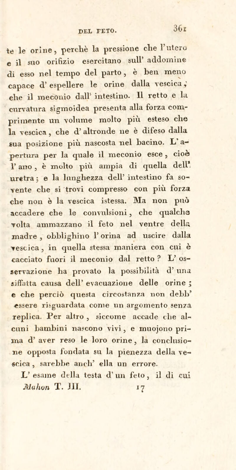 3(ll te le orine 5 perche la pressione che 1 utero e il suo orifìzio esercitano sull’ addomine di esso nel tempo del parto , è ben meno capace d’ espellere le orine dalla vescica che il meconio dall' intestino. Il retto e la curvatura sigmoidea presenta alla forza com¬ primente un volume molto più esteso che la vescica , che d’ altronde ne è difeso dalla sua posizione più nascosta nel bacino. L a— pertura per la quale il meconio esce , cioè l’ano, è molto più ampia di quella dell, uretra; e la lunghezza dell’ intestino fa so¬ vente che si trovi compresso con più forza che non è la vescica istessa. Ma non può accadere che le convulsioni, che qualcha volta ammazzano il feto nel ventre délit; madre , obblighino l’orina ad uscire dalla vescica, in quella stessa maniera con cui è cacciato fuori il meconio dal retto ? L’ os¬ servazione ha provato la possibilità d’ una siffatta causa dell’ evacuazione delle orine ; e che perciò questa circostanza non debl>’ «ssere risguardata come un argomento senza replica. Per altro , siccome accade che al¬ cuni bambini nascono vivi, e rnuojono pri¬ ma d’ aver reso le loro orine, la conclusio¬ ne opposta fondata su la pienezza della ve¬ scica , sarebbe aneli’ ella un errore. L’esame della testa d’un feto, il di cui