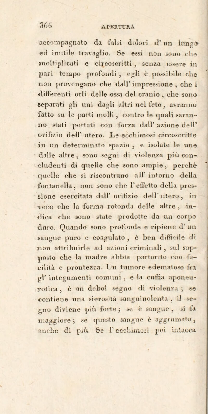 accompagnato da falsi dolori d’ un lungi* ed inutile travaglio. Se essi non sono die moltiplicati e circoscritti , senza essere in pari tempo profondi , egli è possibile che non provengano che dall’ impressione , che i differenti orli delle ossa del cranio , che sono separati gli uni dagli altri nel feto, avranno fatto su le parti molli, contro le quali saran¬ no stati portati con forza dall’ azione dell* orifizio dell’ utero. Le ecchimosi circoscritte in un determinato spazio , e isolate le une dalle altre, sono segni di violenza più con¬ cludenti di quelle che sono ampie, perchè quelle che si riscontrano all’ intorno della fontanella, non sono che l'effetto della pres¬ sione esercitata dall’orifizio dell'utero, in vece che la forma rotonda delle altre , in¬ dica che sono state prodotte da un corpo duro. Quando sono profonde e ripiene d’ un sangue puro e coagulato , è ben difficile di non attribuirle ad azioni criminali , sul sup¬ posto che la madre abbia partorito con fa¬ cilità e prontezza. Un tumore edematoso fra gl’ integumenti comuni , e la cuffia aponeu- rotica, è un deboi segno di violenza ; se contiene una sierosità sanguinolenta , il se¬ gno diviene più forte ; se è sangue, si ia maggiore; se questo sangue è aggrumato, anche di più. Se l'ecchimosi poi intacca