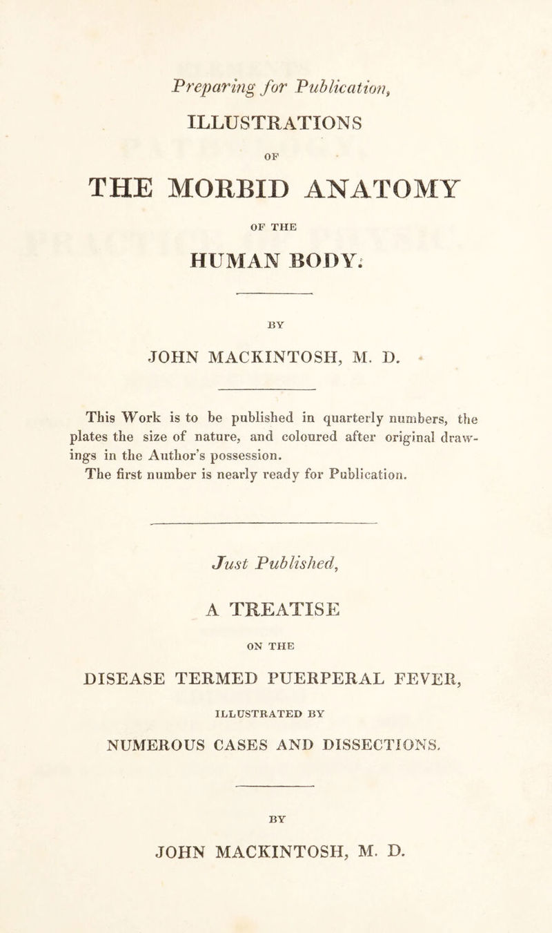 Preparing for Publication, ILLUSTRATIONS OF THE MORBID ANATOMY OF THE HUMAN BODY; BY JOHN MACKINTOSH, M. D. This Work is to be published in quarterly numbers, the plates the size of nature, and coloured after original draw¬ ings in the Author’s possession. The first number is nearly ready for Publication. Just Published, A TREATISE ON THE DISEASE TERMED PUERPERAL FEVER, ILLUSTRATED BY NUMEROUS CASES AND DISSECTIONS. BY JOHN MACKINTOSH, M. D.