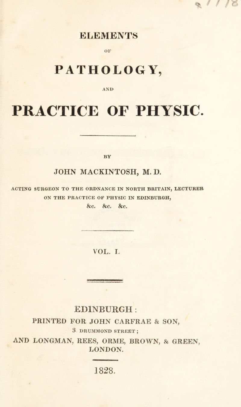 ELEMENTS OF PATHOLOGY, AND PRACTICE OF PHYSIC. BY JOHN MACKINTOSH, M. D. ACTING SURGEON TO THE ORDNANCE IN NORTH BRITAIN, LECTURER ON THE PRACTICE OF PHYSIC IN EDINBURGH, &c. be. be. VOL. I. EDINBURGH: PRINTED FOR JOHN CARFRAE & SON, 3 DRUMMOND STREET ; AND LONGMAN, REES, ORME, BROWN, & GREEN, LONDON.