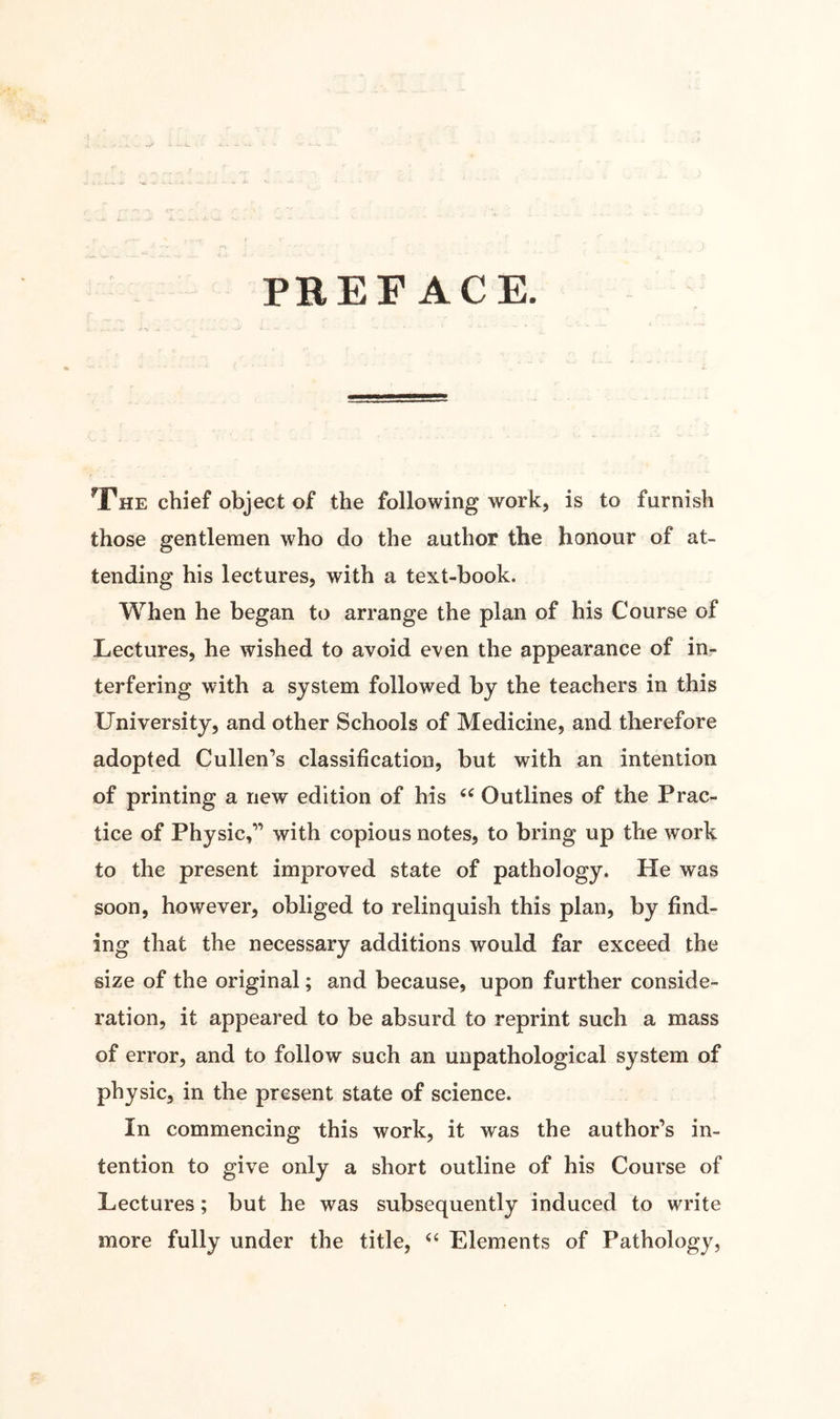 PREFACE. The chief object of the following work, is to furnish those gentlemen who do the author the honour of at¬ tending his lectures, with a text-book. When he began to arrange the plan of his Course of Lectures, he wished to avoid even the appearance of in¬ terfering with a system followed by the teachers in this University, and other Schools of Medicine, and therefore adopted Cullen’s classification, but with an intention of printing a new edition of his “ Outlines of the Prac¬ tice of Physic,” with copious notes, to bring up the work to the present improved state of pathology. He was soon, however, obliged to relinquish this plan, by find¬ ing that the necessary additions would far exceed the size of the original; and because, upon further conside¬ ration, it appeared to be absurd to reprint such a mass of error, and to follow such an unpathological system of physic, in the present state of science. In commencing this work, it was the author’s in¬ tention to give only a short outline of his Course of Lectures; but he was subsequently induced to write more fully under the title, u Elements of Pathology,