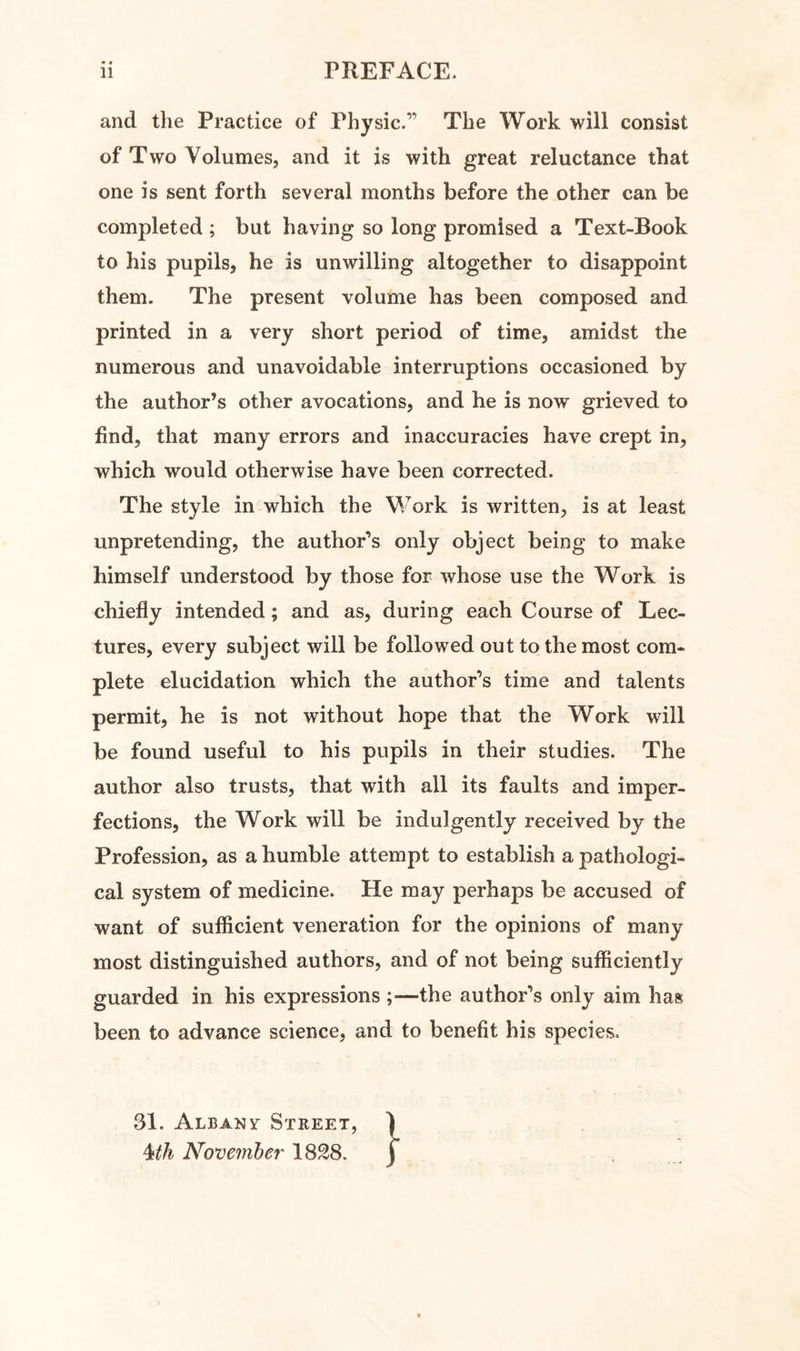 <* • and the Practice of Physic.” The Work will consist of Two Volumes, and it is with great reluctance that one is sent forth several months before the other can be completed ; but having so long promised a Text-Book to his pupils, he is unwilling altogether to disappoint them. The present volume has been composed and printed in a very short period of time, amidst the numerous and unavoidable interruptions occasioned by the author’s other avocations, and he is now grieved to find, that many errors and inaccuracies have crept in, which would otherwise have been corrected. The style in which the Work is written, is at least unpretending, the author’s only object being to make himself understood by those for whose use the Work is chiefly intended; and as, during each Course of Lec¬ tures, every subject will be followed out to the most com¬ plete elucidation which the author’s time and talents permit, he is not without hope that the Work will be found useful to his pupils in their studies. The author also trusts, that with all its faults and imper¬ fections, the Work will be indulgently received by the Profession, as a humble attempt to establish a pathologi¬ cal system of medicine. He may perhaps be accused of want of sufficient veneration for the opinions of many most distinguished authors, and of not being sufficiently guarded in his expressions ;—the author’s only aim has been to advance science, and to benefit his species. 31. Albanv Street, Mh November 1828.