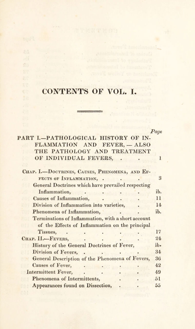 Page PART L—PATHOLOGICAL HISTORY OF IN¬ FLAMMATION AND FEVER, — ALSO THE PATHOLOGY AND TREATMENT OF INDIVIDUAL FEVERS, . . 1 Chap. I.—Doctrines, Causes, Phenomena, and Ef¬ fects of Inflammation, ... 3 General Doctrines whicli have prevailed respecting Inflammation, . . . . ib. Causes of Inflammation, . . . 11 Division of Inflammation into varieties, . 14 Phenomena of Inflammation, , . ib. Terminations of Inflammation, with a short account of the Effects of Inflammation on the principal Tissues, ..... 17 Chap. II.*—Fevers, .... 24 History of the General Doctrines of Fever, ib» Division of Fevers, .... 34 General Description of the Phenomena of Fevers, 36 Causes of Fever, .... 42 Intermittent Fever, .... 49 Phenomena of Intermittents, . . 51 Appearances found on Dissection, . . 55