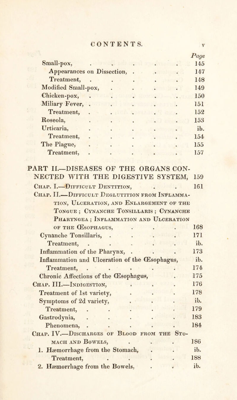 CONTEN T S. Page Small-pox, . . . . . 145 Appearances on Dissection, . . . 147 Treatment, ..... 148 Modified Small-pox, .... 149 Chicken-pox, ..... 150 Miliary Fever, . . . . . 151 Treatment, ..... 152 Roseola, ..... 153 Urticaria, ..... ib. Treatment, ..... 154 The Plague, ..... 155 Treatment, ..... 157 PART II.—DISEASES OF THE ORGANS CON¬ NECTED WITH THE DIGESTIVE SYSTEM, 159 Chap. I.—Difficult Dentition, . . 161 Chap. II.—Difficult Deglutition from Inflamma¬ tion, Ulceration, and Enlargement of the Tongue ; Cynanche Tonsillaris ; Cynanche Pharyngea ; Inflammation and Ulceration of the (Esophagus, . . . 168 Cynanche Tonsillaris, . . . . 171 Treatment, . . , . . ib. Inflammation of the Pharynx, . . . 173 Inflammation and Ulceration of the (Esophagus, ib. Treatment, . . * . . 174 Chronic Affections of the (Esophagus, . 175 Chap. III.—Indigestion, , . . 176 Treatment of 1st variety, . . . 178 Symptoms of 2d variety, . . . ib. Treatment, ..... 179 Gastrodynia, . . . . .183 Phenomena, . . . . .184 Chap. IV.—Discharges of Blood from the Sto¬ mach and Bowels, . . . 186 1. Haemorrhage from the Stomach, . . ib. Treatment, . . . .188 2. Haemorrhage from the Bowels, . . ib.