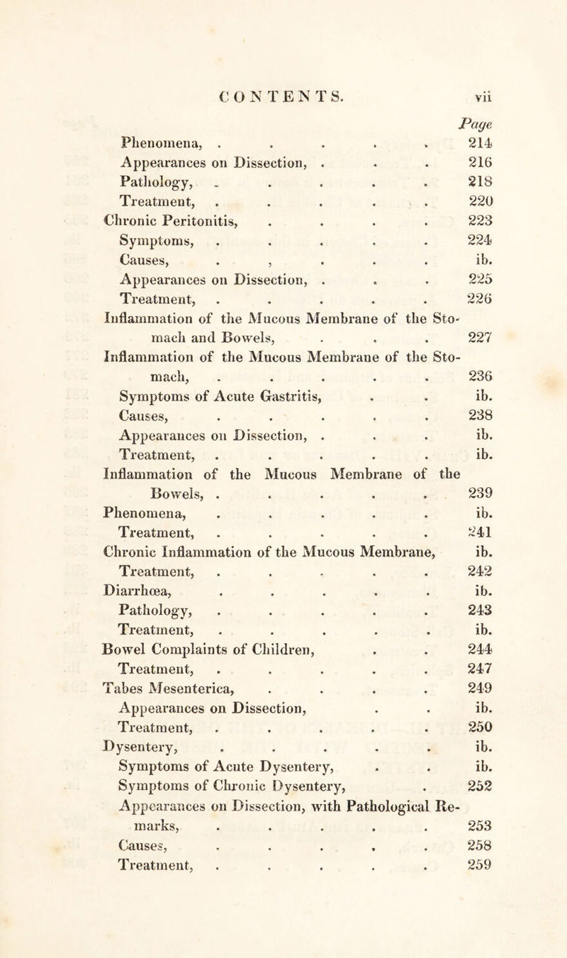 Phenomena, . • Page 214 Appearances on Dissection, . • • 216 Pathology, • « 218 Treatment, • > • 220 Chronic Peritonitis, • • 223 Symptoms, *> • 224 Causes, • , • • « ib. Appearances on Dissection, . • 225 Treatment, • • 226 Inflammation of the Mucous Membrane mach and Bowels, of the StO' • 227 Inflammation of the Mucous Membrane mach, .... of the Sto- • 236 Symptoms of Acute Gastritis, • « ib. Causes, « • 238 Appearances on Dissection, . • • ib. Treatment, • • ib. Inflammation of the Mucous Membrane of the Bowels, ..... 239 Phenomena, • • • i ID. Treatment, ♦ • 241 Chronic Inflammation of the Mucous Membrane, ib. Treatment, • • 242 Diarrhoea, • • ib. Pathology, • • 243 Treatment, • • ib. Bowel Complaints of Children, • * 244 Treatment, • 9 247 Tabes Mesenterica, • 9 249 Appearances on Dissection, • • ib. Treatment, • • 250 Dysentery, • • ib. Symptoms of Acute Dysentery, • • ib. Symptoms of Chronic Dysentery, Appearances on Dissection, with Pathological Re¬ marks, ..... 252 253 Causes, * • 258 Treatment, • • 259